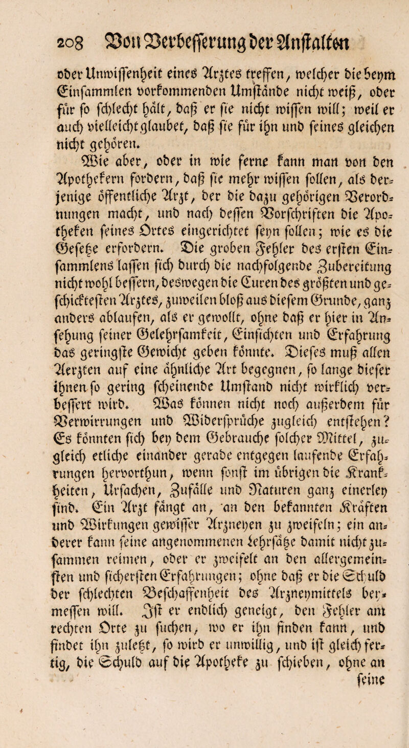 2og 33ou Söei^cfferung i>er Stnflatton oberUnwtffenheit eines Tfrjtes freffcn/ n>c(cf>er biebepm (Einfammlen oorfommenben Umfidnbe nicf>t meiß, ober für fo fdßedjt f)d(t, baß er fte nid)t rotffen mill; meit er and) oielleicht ßlaubef, baß ße für ifjn unb feinem gleichen nicht gehören* ®ie aber, ober in me ferne farm man non ben 2(pot§efern forbern, baß fte mehr roiffen follen, als bem jeuige dffenf(td)e Hx,ft, ber bie baju gehörigen 3Setorb* tntngen mad)t, unb nach beffen EBorfchrtften bie 2(po- tfyefen feines Ortes eingerichtet fepn foUcn; wie es bie ©efefe erforbern* ©ie groben Feßler bes erßen ©m fammlens (affen ftd) bttrd) bie nad)fo(genbe 3uberei£ung nic^t wohl beffern, beswegen bie (Euren bes größten unb ge* fcßicfteßen Tiefes, juroeilen bloß aus biefem @runbe, gan$ anbevs ablaufen, a(s er gewollt, ohne baß er hier in Tin* fe^ung feiner ©elehrfamfeit, ©nftdßen unb (Erfahrung bas geringße ©ewid)t geben fbnnte* £)tefes muß allen 'Hetzen auf eine dhnüd)e Hxt begegnen, fo lange biefer ifmeafo gering fd)einenbe Umßanb ntd)f wtrflid) oem beffett wirb* ©aS fonnen nid)t nod) außerbem für 93erwirrungen unb Q33ibcrfprild>e gugfeicl> entfielen? €s formten ftd) bei) bem ©ebraucße fold)er Mittel, zu¬ gleich etliche einanber gerabe entgegen laufenbe ©fafu rungen heroorthun, wenn fonjf im übrigen bie Svanh feiten, Utfadjen, ^ufdfle unb Staturen gan$ einerlei) ftnb* ©n Hx ft fangt an, an ben befannten Graften unb ©irfungen gewiffer Hv^nexjen ju zweifeln; ein am berer fann feine angenommenen ief)rfd|e bannt nid^u* fammen reimen, ober er jmeifelt an ben allergemeim ßen unb ftd)erjten(£rfabrungen; ohne baß erbieStfulb ber fd)led)ten 5Sefd)affenheit bes 2(rziet)miffels bem mejfen will* ei‘ ^ublid) geneigt, ben Rebler am red)ten Orte ft\ fuchen, wo er i|n ßnben fann, unb ßnbet ihn juleßt, fo wirb er unwillig, unb iß gleichfer* tig, bie ©d)ulb auf bie Tfpothefe ju frf)irt>^n, ohne an feine