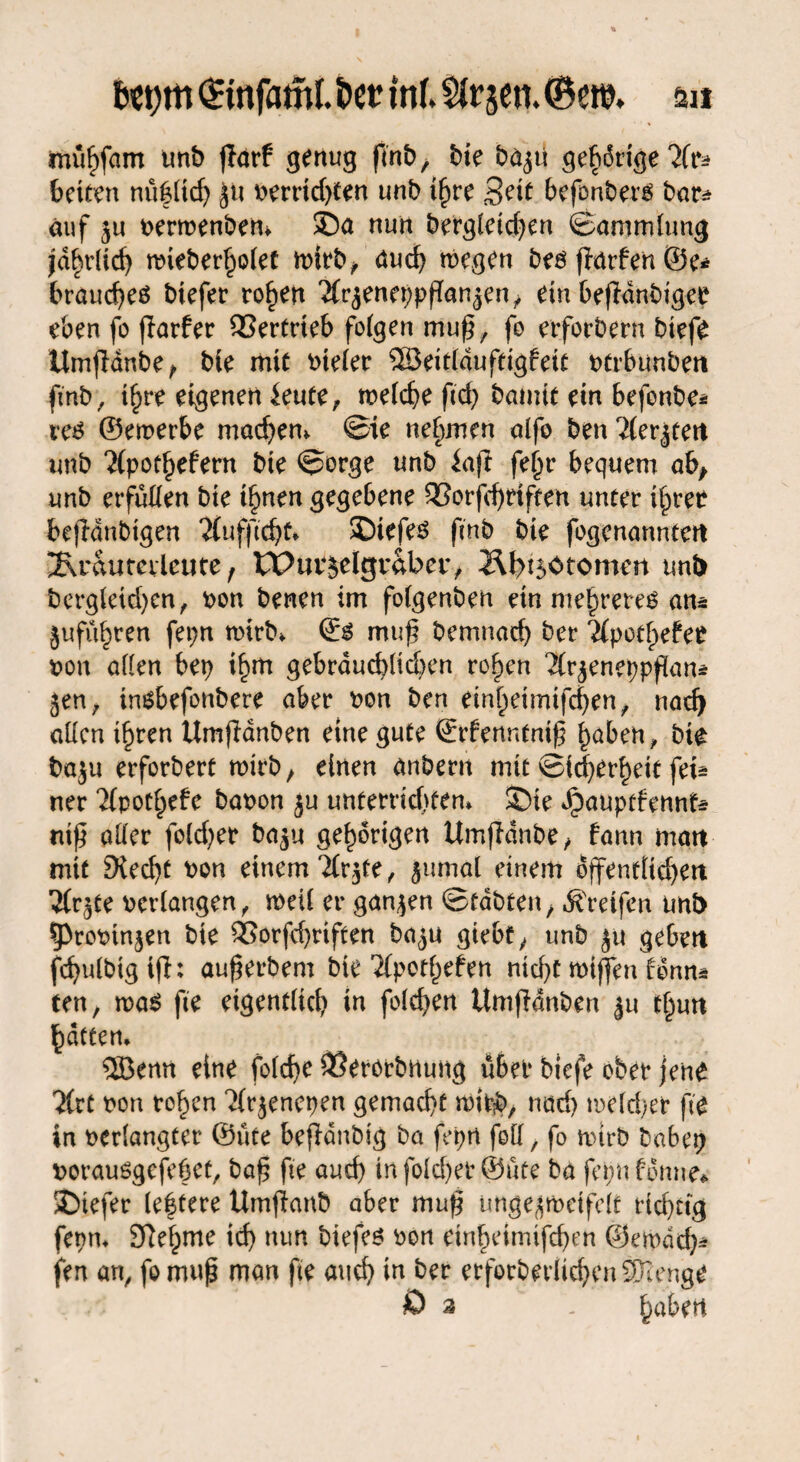 bct)trt <£tnfatnl. bet? inf. SJrjen. (Bett?, m müf)fam unb ffarf genug fmb, bie ba^ti gehörige 7(u beiten nü|ttd) ju Perrtd)ten unb tf)re Seit befonberg bar* auf 5u Permenbem ®a nun bergletcfyen ©ammlung |d^rlicf> n?ieber^o(et mirb, auch wegen bes flmfen ©e* brauc^eö biefer rofjen 'JCr^enc^pffanjen ^ ein befldnbigee eben fo ffarfer Vertrieb folgen muß, fo erforbern biefe UmfMnbe, bie mit vieler ©eidduftigfeit Ptrbunben fmb, i£re eigenen ieute, welche ßd) bamit ein befonbe* vc6 ©emerbe machen* ©te nehmen alfo ben 2(er^tett unb ?(potbefem bie ©orge unb iaft fe(n* bequem ab, unb erfüllen bie tarnen gegebene 93orfd)rtften unter ilpree beßdnbtgen 2fufßdjt* ©iefe$ fmb bie fogenanntert 2\rautevlcute, tPutjelgvaber, Hl>t$ötomert unb bergieid)en, pon benen im folgenben ein mehrere^ an* jufü^ren fepn wirb* & muß bemnad) ber 2£potf>efe^ pon allen bet) if)m gebrdud)licben ro^en Är^encppßaiu jen, inöbefonbere aber pon ben ein^eimifd)en/ nad) allen i^ren Umßanben eine gute ©rfenntniß haben, bie baju erforbert wirb, einen anbertt mit Sicherheit fei* ner 21potl;efe bapon ju unterrichten» S)ie *£>auptfennf* niß aller fo(d)et* ba$u gehörigen Umfldnbe, bann matt mit 9{ed)t pon einem 21r$te, ^uma! einem öffentlichen ?(r^te periangen, weil er ganzen ©tabten, Greifen unb 5)ropinjen bie 33orfd)riften ba^u giebf, unb jtt geben fchuibtgifl: außerbem bie 'ilpothefen nicht mißen fdnn* ten, was fte eigentlich in feieren ttmßdnben ju t§un Rattern ©enn eine folcf>e ^Serorbnung übet* biefe ober jene 2(ct pon rohen ‘Xrjenepen gemacht wipp, nach welcher ße in Perlangter ©ute beflanbig ba fepn feil, fo wirb habet) porausgefeßet, baß fte auch infold)er ©ute ba fepnfdnne* J)tefer le|tere Umftanö aber muß ungejwetfelt richtig fenn» SRelpme id) nun biefes pon etnheimifdjen ©ewdd)* fen an, fo muß man fte and) in ber erforberlichenSncnge