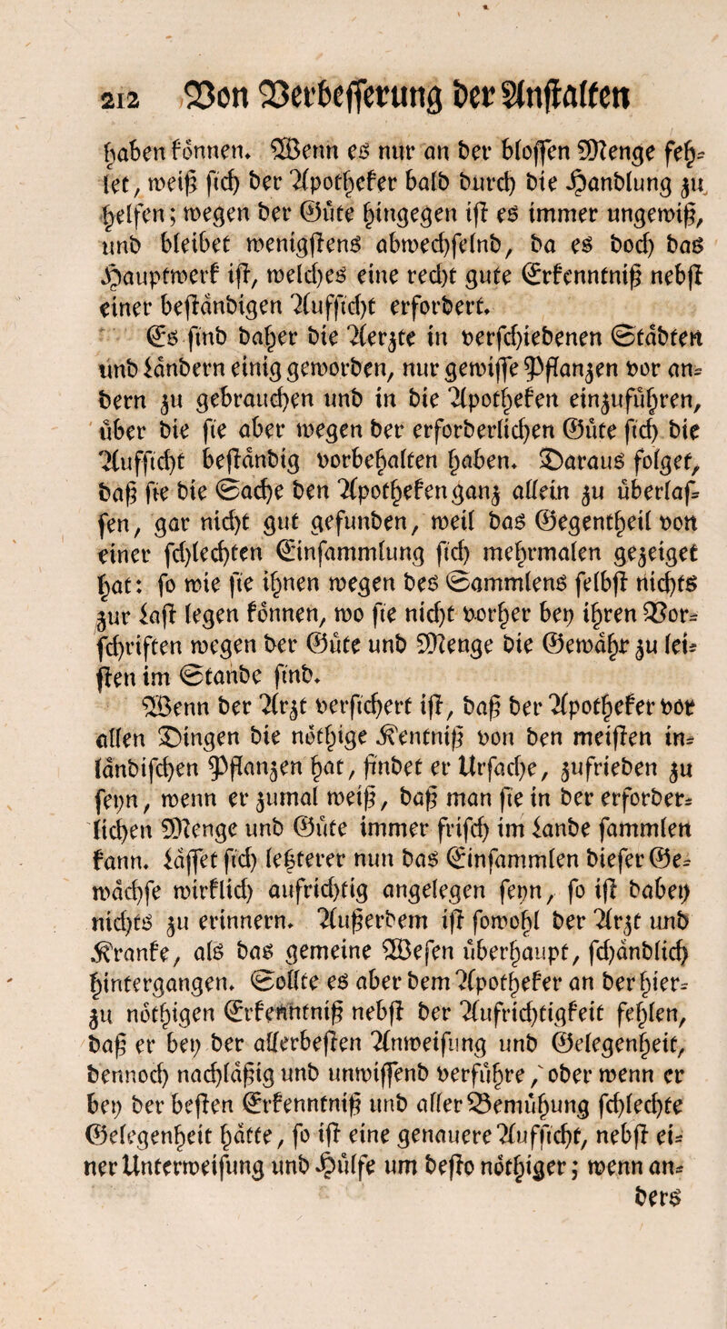 haben f onnem 5Bentt es nur an bet* bloffen Sttenge feh¬ let, meiß ftcf> ber 2(pot§cfer halb burd) bie ^anblung ju, geifert; wegen bet* ©ute hingegen tfl es immer ungewiß, unb bleibet mentgßens abwechfelnb, ba es bod) bas Jpauptmerf iß, welches eine ted)t gute (Srfenntntß nebß einet* beßdnbigen 2(uf|ld>t erforbert* ©s ftnb baffer bie 21erjte in verfdßebenen ©tdbtett tmb idnbern einig geworben, nur gewtffe ^Pßanjen per am bern $u gebrauchen unb in bie Kpothefen etn^uführen, über bie fie aber wegen ber erforberticf>ert ©üte (ich bie TCufftcht beßdnbtg Vorbehalten haben* 35arauS folget, baß fte bie ©ad)e ben Tfpothefengan^ allein ju überlaß fen, gar nid)t gut gefunben, weil bas ©egentheil von einer fd)led)ten ©infammlung ftcf> mehrmalen ge^eiget hat: fo wie fte ihnen wegen bes ©a mm lens felbß nichts ^uriaß (egen fonnen, wo fte nid)t vorher bep ihren 53or* fchriffen megen ber ©ute unb 9)?enge bie ©ernähr $u ku ßen im ©tanbe ftnb* 5öenn ber 2(rjt verftcherf iß, baß ber ‘Jlpothefervoe allen gingen bie ndthige i?entniß von ben meißen im Idnbtfchen ^ßan^en hat, ßnbet et* Urfache, jufrieben ju fepn, wenn et* jumal weiß, baß man ße in bet* erforber* liehen Sföenge unb ©ute immer frifch iw ianbe fammlen fann* idffet ßd) festerer nun bas ©infammlen biefet*@e^ mdchfe wtrflid) aufrichtig angelegen fepn, fo iß habet) nidßs ^u erinnern* “Äußerbem iß fomofß ber Tlvjt unb ßvonft, als bas gemeine ®efen überhaupt, fd)dnblicf) hintergangen* ©ollte es aber bem ?fpotl)eber an ber Ißer^ ^u notigen ©rfenntniß nebß ber 7tufrirf)tigfeit fehlen, baß et* bet; ber allerbeßen 2(n»eifung unb ©elegenheif, bennod) nadßdßigunb untvtffenb verführe / ober wenn er bep ber beßen ©rbennfntß unb allerSemuhung fd)(echfe ©elegenhett hatte, fo iß eine genauere‘Xufftcfß, nebß ei¬ ner Untertveifung unb ^ulfe um beßo notiger; wenn am