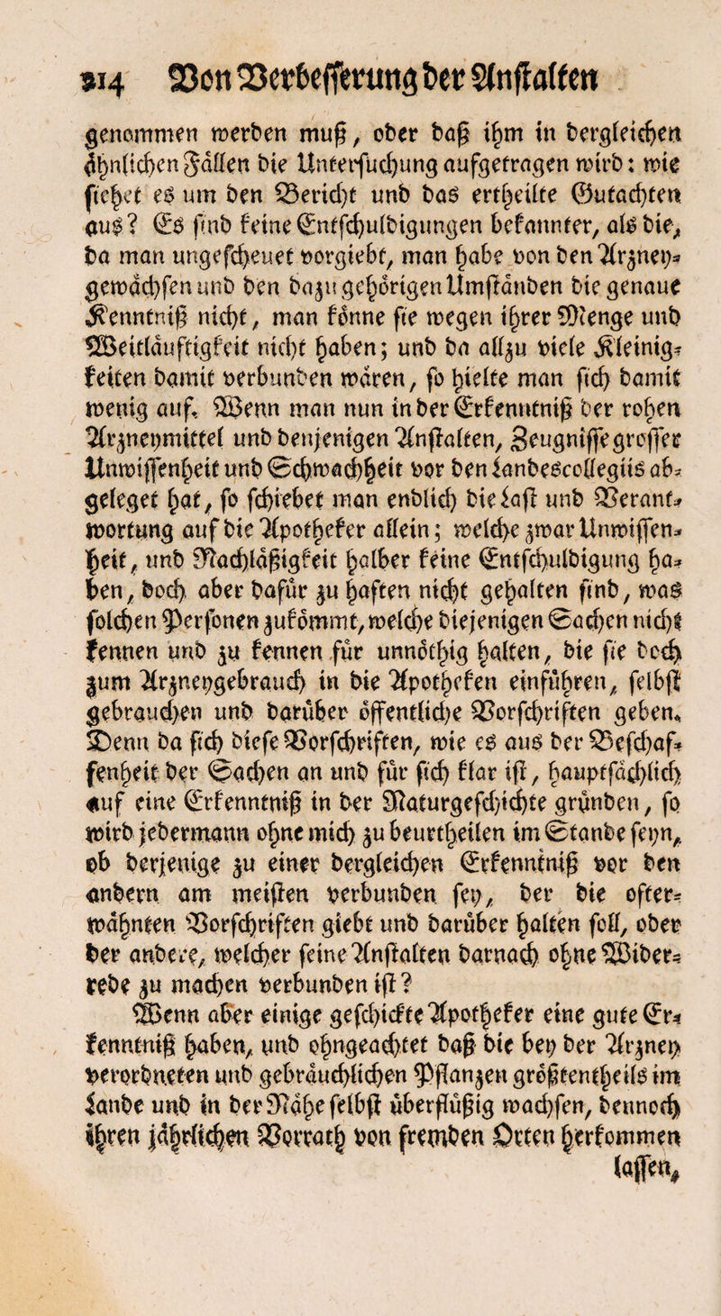 «14 23en 23ef befffrutta t>er Sfnffaften genommen werben muf, ober baf in begleichen glichen gaffen bie Untetfud)ung aufgefragen wirb: wie fielet es um ben 33erid)t unb bas erteilte ©machten aui? ®S fmb ferne ©ntfchulbigungen befannter, alsbie> ba man ungefcheuet twrgiebt, man habe non ben^rjnet^ gewachfenunb ben bajn gehörigen Umftdnben bie genaue jfetmtnig nict>e, man fdnne fte wegen i()ter 9)tenge unb SBeiddufttgfett nicf>t haben; unb ba aff^u riefe Äleinig? fetten bannt rerbunben waren, fo Riefte man ftrf> bannt wenig auf, ®enn man nun inberSrfenntnigt ber rohen 2(rjnepmitte( unbbenjenigen'&nflalten, Seugniffegroffer llmotjfenbeitunb©cbn)ad)|eit ror benianbescoffegits ab? geleget f)at, fo fc^iebet man enblid) bieiaff unb SSeranf* Wortung auf bte$pod)efer affein; weld>e-^warUnwiffen* unb 9?ad)ldf5ig£eit falber feine ©ntfcbulbigung ben, bod), aber bafür $u haften nid^t gehalten finb, was foldjen ^erfbnen juf ommt> welch? biejentgen @ad)en nicht iernten unb $u fermen für unnötig halten, bie fte bcd> |um 2(r$nepgebraud) in bie 2fpot()efen einführen, felbft gebrauten unb barüfeer d(fendid)e SSorfchriften geben« SDenn ba pd) bicfeQSorfchriften, wie es aus berS5efd)af* fen^eit ber ©ad)en an unb für ftcf> ffar ifi, hauptfddffid) auf eine ©tfenntnif? in ber 9taturgefd)ichte grünben, fo wirb jebermann ohncmtd) ju beurteilen imStanbefepn, ab berjenige $u einer begleichen ©rfennimp ror ben anbern am meinen perbunben fep, ber bie öfter? warnten ‘QSorfdjriften gic6t unb baruber galten fcff, ober ber anbere, welcher feine 2(npalten batnad) o|ne Bibers rebe gu machen perbunbenijf ? ®enn aber einige gefchicfte'Äpothefer eine gute©r* fenntnig haben,, unb ohngead)tet ba§ bie bei) ber 7ft*^net> perorbneten unb gebräuchlichen ^flan^en größtenteils int ianbe unb in ber3ia(>efelb$ überflüßig wad)fen, bennech i|ren |a|rTi<^w Herrath bon fremben Orten hetf ommen (<#«*