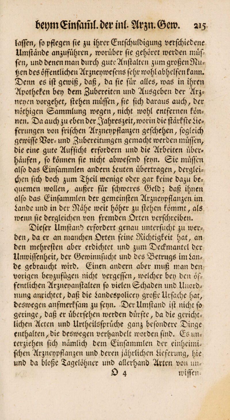 tciffen, fo pflegen fte ju i^rer (Snffcf^utbtgung t>evfcf>tebene Umpdnbe an^ufüftrcn, worüber fte gehöret werben muf¬ fen, unbbenenmanburd) gute'Mnpalten jum großen9iu* i$en be6 öffentlichen Mt* jnepwefens fe^r wof)( ab£etfen farm* !Oenn es ip gewtp, bap, ba fte für alles, was tn ihren ?(potf)efen bet) bem Subereiten unb ‘Musgeben ber Mrj* nepen t>orge^et, fielen muffen , fte fiel) baraus auef), ber notigen ©ammlung wegen, nid)t wo^l entfernen fdn* rtem 35a aud) $u eben ber ^afwes^eit, worin bte pdrffie Ue* ferungen pon frifd)en 'Mr^neppPan$ep gefd)el>en, fogleid) gewtffe 33or* unb 3uberettungen gemad)C werben müffen, bte eine gute Mufftd)t erforbern unb bie Mrbeiten über* Raufen, fo formen fte niept abwefenb fepm ©te müffen alfo bas ©nfammlen anbern knien übertragen, berglei* d)en ftd) boef) ^um wenige ober gar feine ba^u be* quemen wollen, auper für pfyweres ©elb; bap ifmen alfo bas ©nfammlen ber gemeinten ‘Mr^neppPanjen im ianbe unb in ber 3]d£e wett hof)er $u flehen fommt, als wenn fte bergleid)en pon fremben .Orten Petfd)retbem SOiefer Umpanb erforbert genau unterfud)t ju wer* ben, ba er an manchen Orten feine 9üd)tigfeit £at, an ben mef)repen aber erbid)tet unb jum 35ecfmantel ber Unwiffenljeit, ber ©ewinnfud)t unb bes33etrugs tmlan* be gebraud)t wirb» ©tuen anbern aber mup man ben hörigen bep^ufügen nid)t Pergeflen, weld)er bep ben 6f* fentltcpen Mr$nepanpalten fo liefen ©epaben unb Unorb* nung anrid)tet, bap bie ianbespoltcep gropeUrfacpe pat, beswegen anfmerffam $u fepm 35er Umpanb ip ntept fo geringe, bap er überfein werben bürfte, ba bie gerid)t* liepen Meten unb Urtpeilsfprücpe gan$ befonbere SDinge enthalten, bie beswegen Perpanbelt worben ftnb» ©sun* terpepen ftd) ndmlid) bem ©nfammlen ber einpetmi* fepen MrjneppPan^en unb beren jdprlicpen Lieferung, pie unb ba blope ^agelopner unb aßerpanb Mrlen pon un* O 4 wijfen-