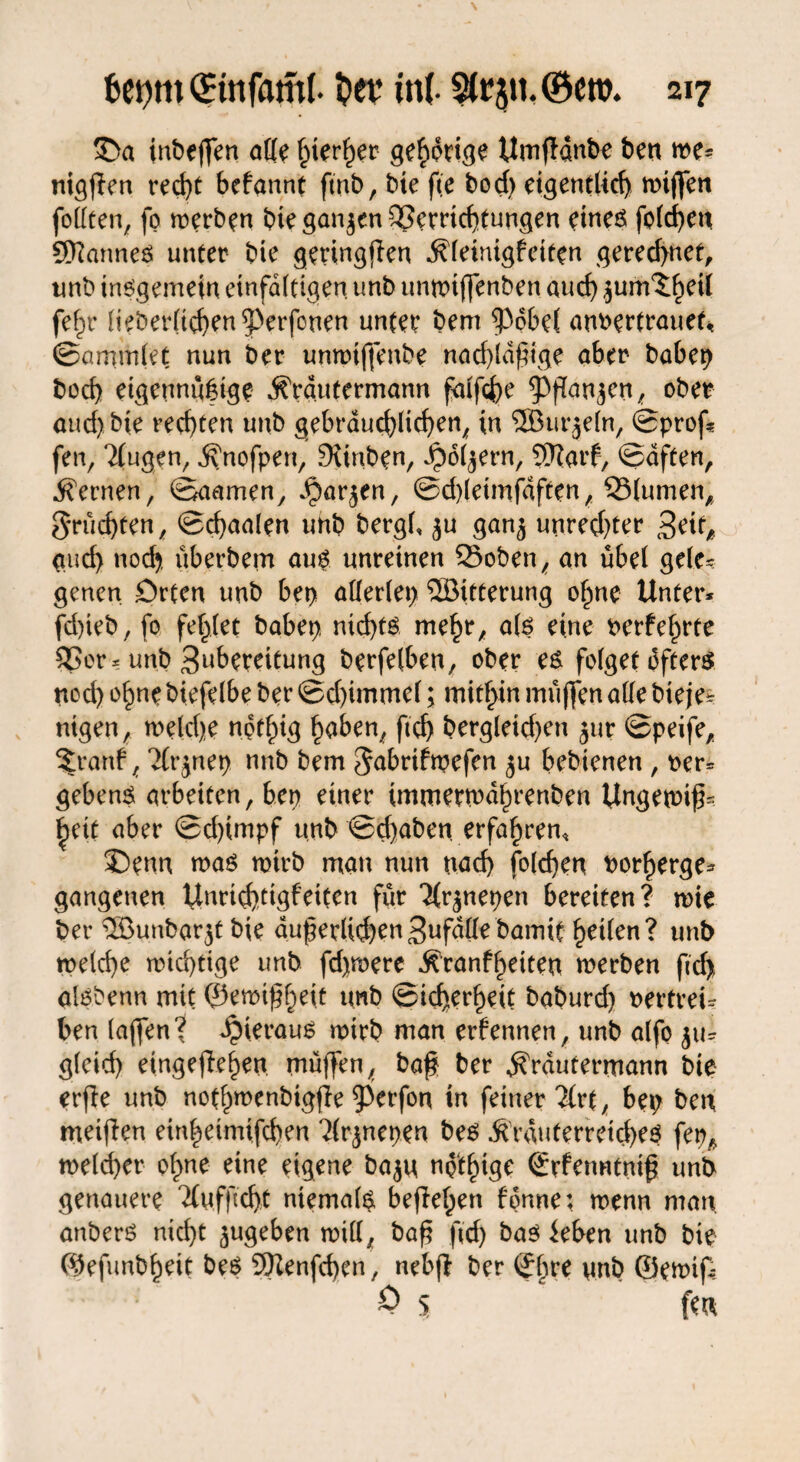 £>a inbeffen alle ^ter^er gehörige Umffdnbe ben we* nigfien red>t befannt ftnb, bie fte bod) eigentlich wijfen follten, fp werben bte ganzen Verrichtungen etneP folgen WanneP unter bie geringfen .ftleinigfciten gered>net, imb inegemein einfältigen unb unwtjfenben auch jum^eil fe^r lieberlichen^erfonen unter bem ^36be( anrertrauet« ©ammiet nun ber unwijfenbe nad)ldftge aber babep hoch eigennützige jfrautermann falfche ^ppan^en, ober aud) bte rechten unb gebräuchlichen, in SSBurjeln, ©prüf* fen, Tlugen, ^nofpert, DUrtben, ^ol^ern, Warf, Saften, fernen, ©aamen, .£>ar$en, ©d)leimfdften, SSlumen, fruchten, ©chaalen unb bergt, $u gan^ unred)ter Zeit0 auch noch, überbem auP unreinen ©oben, an übel gele* genen Orten unb bet> allerlei ®ttterung ohne Unter* fd)ieb, fo fehlet babep nichts mehr, alp eine Perfekte Vor* unb Zubereitung berfelben, ober eP folget dfterP noch ohne biefelbe ber ©d)immel; mithin muffen alle bteje* nigen, weldje nofhig h<*&en, ftch bergleid)ett jur ©peife, 5t*anf, ?fr^nep nnb bem $abrifwefen ^u bebienen , ber* gebend arbeiten, ben einer immerwdhrenben Ungewif- ^eit aber ©d)impf unb ©d)aben erfahren, J)enn map wirb man nun uad) folchen Porherge* gangenen Unrid)tigfeiten für Ttr^nepen bereiten? wie ber ®unbar$t bie auf erlichenZufällebamit heilen? unb welche wichtige unb fdjmere ^ranfheiten werben fd> alPbenn mit ©emifheit tmb ©icherheit baburd) bertrei* ben (affen? hieraus wirb man erfennen, unb alfo gleich eingefleljeu muffen, baf ber ^rautermann bie erfie unb nothwenbigffe 0erfon in feiner 2frt, bet; ben meifien einheimifeben ‘Hrjnepen beP 5frduterretd)eP fepA weld)er ohne eine eigene ba$u npthige ©rfenntnif unb genauere 2fufftd}t ntemalp beflehert fonne: wenn man anberP nid)t jugeben will, baf fd) baP leben unb bie ©efunbheit beP Wenfchen, nebf ber ©hre nnb ©ewip 0 5