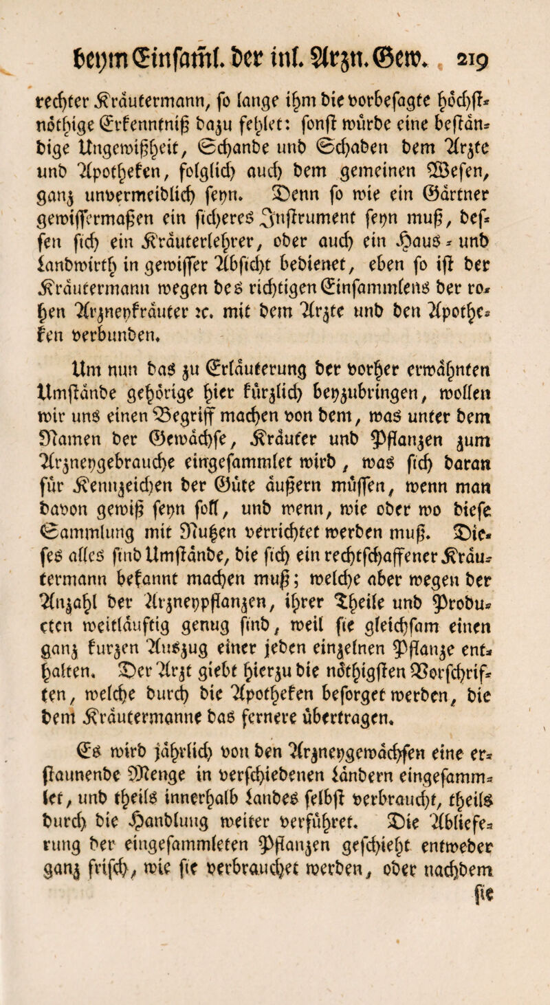 rechter .ftrdutermann, fo fange if>m bievorbefagte bod)ff* nothige Srfenntnip baju fehlet: fonff mürbe eine beftan* bige Ungemipheit, ©ebanbe unb ©ebaben bem 7(rjfe unb ?(pot^efen, fo(glid) aud) bem gemeinen ©efen, gan$ unvermeibltd) fepn. ©enn fo mie ein ©drtner gemtffermapen ein fidjeres ^nfirument fepn mu^, bef* fen ftcf> ein ^’rduteriefprer, ober aud) ein Jbau$*unb ianbmmth in gemijfer 2(bfid)t bebienet, eben fo ifl ber jfrdutermann megen bes ridpigenStnfammfens ber ro* f)en ‘Ärjnepfrduter :c. mit bem Ttrjte unb ben ^pot^e* fen verbunben* Um nun bas $u (Erläuterung ber vorder ermahnten Umjldnbe gehörige hier fürjlid) bepjubrtngen, motfen mir uns einen 23egrijf machen von bem, ma$ unter bem tarnen ber ©emdebfe, trauter unb $f!an$en jum 2(r$nepgebraucbe eingefamndet mirb, mas fccf> baran für ^ennjeidjen ber ©üte dupern müffen, menn man bavon gemip fepn foff, unb menn, mie ober mo btefe ©ammlung mit 97u|en verrichtet merben mup. ©je* fe$ aftes ftnbUmfidnbe, bie ftd) einreebtfdjaffener.fiVdu* termann befannt machen muß; meicfye aber megen ber 2fnja^l ber 2lr$nepppanjen, ifprer ^eüe unb 9>robu* cten meidduftig genug fmb, meil fee gtetebfam einen gan$ furzen ‘Xu^jug einer jeben einzelnen ^ppanje ent* galten* ©er 'ilrjt giebt hierzu bie ndthigpen 93orfd)rif* ten, melcbe burd) bie 7(pot§efen beforget merben, bie bem jfrdutermanne bas fernere Übertragern (Es mirb jdf>r(id) von ben ^rjnepgemdcbfen eine er* flaunenbe SRenge in verfd>iebenen ianbern eingefamm* iet, unb freite innerhalb ianbes felbp verbraucht, freite burd) bie ^anbfuug meiter verführet« ©ie ißliefe* rung ber eingefammleten 3^pan$en gefehlt entmeber ganj frifd), mie fte verbrauchet merben, ober nachbem fic