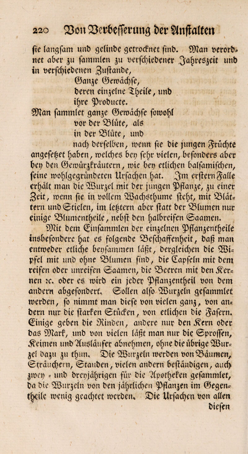 fte langfam unb gelinbe getrocfnet ftnb. 9)?an nerorb* net aber fammlen ju betriebener ^ahreSjeit unb in betriebenen Sufianbe, ©anje ©eroddjfe, bereu einzelne unb tfjre ^Ptobucte» SKan fammlet gan^e ©ewdchfe fotnohf bor ber SSlüte, als in ber 23lüte, unb nad) berfelben, trenn fte bie jungen fruchte angefe|et f^aben/ treld;e$ bet; fef^r nielen, befonbers aber bet; ben ©emürjfrdutern, tute bet) et(id;en balfamtfd;en, feine mohlgegrünbeten Urfacften §at. erlern $ade er^dlc man bie^Bur^el mit ber jungen ^Pßan^e, 5« einer 3eit, trenn fte in nollem 3Bad)$thume mit 35lat- tern unb@tielen, im le|tern aber fiatt ber 23lumen nur einige 93lumentf)ei(e, nebfl ben halbreifen @aamen» 5}?it bem ©nfammlen ber einzelnen 3)fTan$enthetle insbefonbere §at e$ folgenbe 25efcf>affen^eit / baß man entmeber etliche bepfammen lagt, berg(eid;en bte 3BU pfel mit unb ohne SSlumen flnb, bie (Eapfeln mit bem reifen ober unreifen ©aamen, bie SSeeren mit ben fer¬ nen Kt ober es nrirb ein jeber ^flanjent^eU non bem anbern abgefonberf* ©ollen alfo ®ur^eln gefammlet tnerben, fo nimmt man biefe non nielen gatij, non am bern nur bte ftarfen ©tüden, non etlid;en bie Jafenu ©ntge geben bie Stinben, anbere nur ben .R’ern ober bas 9Rarf, unb non nielen (aßt man nur bie ©proffen, Reimen unb Ausläufer abnel)men, ohne bie übrige ®ur^ jel öaju ju fhtm, SDie SBurjeln werben non 23dumen, ©traud)ern, ©tauben, nielen anbern 6ejldnbigen, aud> jtnet; = unb brepjdhrtgen für bie TCpothefen gefammlet, ba bte SEBurjein non ben jährlichen $Pßan|en ©egem t|ei(e wenig geachtet werben* Sie Urfachen non allen biefen