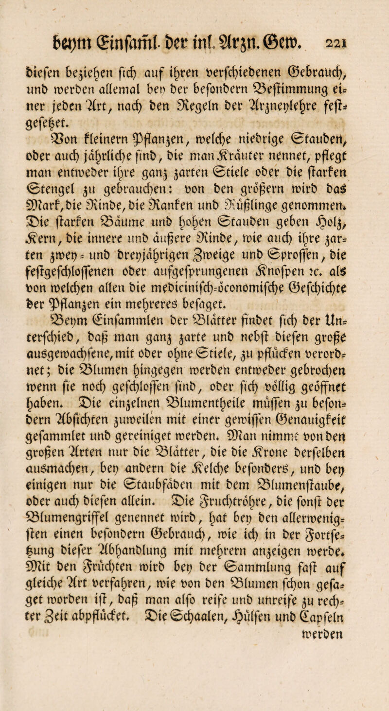 biefen bejtefjen ftd) auf timen oerfdßebenen ©ebraud), unb werben allemal beo bet* befonbern Sefitmmung eu ner jebenTCrt, nad) ben Siegeln bet* ‘2lr($net)lef)re fejf* gefe|et. s33on f(einem 93ffan$en, metd)e niebrige ©tauben, ober aud) jdf)rltd)e fmb, bie man trauter nennet, pflegt man entmeber ifjre ganj jarten ©ttele ober bie fiarfen ©tengel 31t gebraud)en: oon ben großem wirb bas 9)?arf,bie 9unbe,bie Sianfen tmb Süßlinge genommen* ©ie fiarfen Saume unb §o£en ©tauben geben Jpoljj ^ern, bie innere unb äußere Svinbe, wie auch i^te gar¬ ten $wet)-unb brepjdlwigen Bmetge unb ©proffen, bie fejlgefdßoffenen ober aufgefprungenen ^nofpen :c. als oon n>elcf>en allen bie mebicinifd)=dconomtfd)e @efd)id)te ber ^Pßan^en ein niedreres befaget. 23et)tn ©nfammlen ber 23ldtter ß'nbet ficf> ber Un= terfeßieb, baß mau ganj ^arte unb nebfl biefen große ausgemad)fene,mit ober o£ne©tiele, ^u pßücfen oerorb^ net; bie 23lumen hingegen werben entmeber gebrochen wenn fte nod) gefcßloffen fmb, ober ftd) oolltg geöffnet £aben* ©ie einzelnen 331 ument^eile muffen ju befon* bern '2(bßd)ten zuweilen mit einer gemiffen ©enauigfett gefammlet unb gereintget werben* 9)tan nimmt oonbett großen 2(rten nur bie Sldtter, bie bie Grotte berfelben ausmad)en, bet) anbern bie ^e(d)e befonbers, unb bet) einigen nur bie ©taubfdbcn mit bem 53lumenflaube, ober aud) biefen allein, ©ie $rud)trdf)re, bie fonft ber SSlumengriffel genennet wirb, l)at bet; ben allermenig* ften einen befonbern ©ebraud), wie icf) in ber gortfe* |ung biefer Tlbfmnblung mit mefwern an$etgen werbe* 9)?it ben $rüd)ten wirb bet; ber ©ammlung fa|l auf gleid)e 2frt oerfa^ren, wie oon ben SSlumen fd)on gefa* get worben i|T, baß man alfo reife unb unreife $u red)* ter £>tii abpßücfet* ©ie ©cfyaalen, Wulfen unb ©apfeln werben