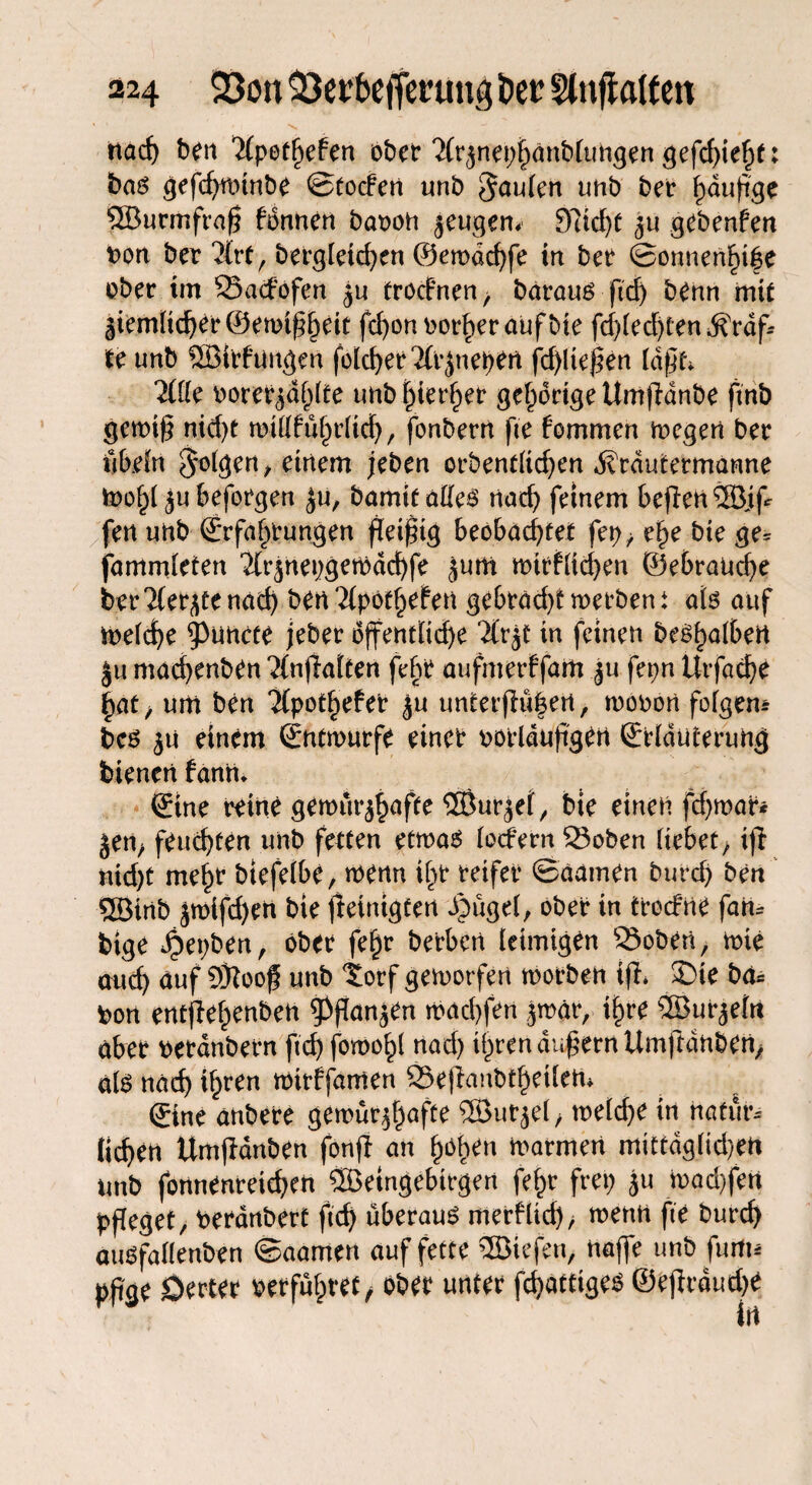 nach ben Xpethefen ober Xrjnepijänblungen gefehlt: bas gefdjwtnbe Stocfeit tmb ^cmien unb ber häufige ©urmfraf fonnen baroh jeugem 9Iid)t ju gebenfen t>on ber Xrt, bergieid^en @ewdd)fe in ber Sonnende ober im ©acfofen tröcfnen> baraus ftd) benn mit fe unb ©Wangen folcf>er Xrjnehen fd)ltefen (afd Xfie borer^d^lte unb hierher gehörige Urnfhinbe ftnb gewif nid)t wülführitch, fonbern fte fommen wegen ber iibän folgen , einem jeben orbendidjen ivtdutermanne toogl aubeforgen Ju, bamit alles nach feinem beften®jfr fen unb (Erfahrungen fetftg beobachtet fep^ ehe bte ge^ fammleten Xr^nepgewdchfe jum wirklichen ©ebranche berXerjtenad) ben Tfpöt^efett gebrächt werben \ ab auf Weiche ^Puncte jeber öffentliche Xr$t in feinen beShaibert ju machenben Xn|iaiten feftr aufmerffaitt $u fepn Urfache fyatj um ben Xpothefer £u unterj}ü|ert, wonon feigem bes ^u einem (Entwürfe einer oorlduflgen ©iduterung bienen fanrn ©ne reine gewur^fte ©urjet, bte eineu fd)war* jem feuchten unb fetten etwas (ocfern ©oben bebet f ijl nid)t me^r btefeibe, wenn ihr reifer ©aarnen burd) ben ©inb jwifd)en bte jleintgfen djügei, ober in tredrne fam bige ^epben, ober fe§r betben leimigen ©oben, wie attd) aufÖRoof unb torf geworfen worben tfh £>te ba* bon entfiehrnben 5)fanjen wachfen jmär, ihre ©ur^efn aber netanbetn ftch fowohl rtad) ihren auf ernltmftdnben, ab näd) ihren wirffamen ©eflanbtheüeti* ©ne anbere gewüt^hafte ®utjef ■, weiche in natmu liehen Umjldnben fonjt an hohen warmen mittdgitd/en unb fonnenretcheti ©etngebtrgen fefcr frei; ju wad)fen pfleget, beranbert ftd) überaus merklich, wenn fte burch auSfaüenben ©aamen auf fette ©tefen, Höffe unb fnrtu pfge Oerter verführet / ober unter fchattiges ©efirduthe