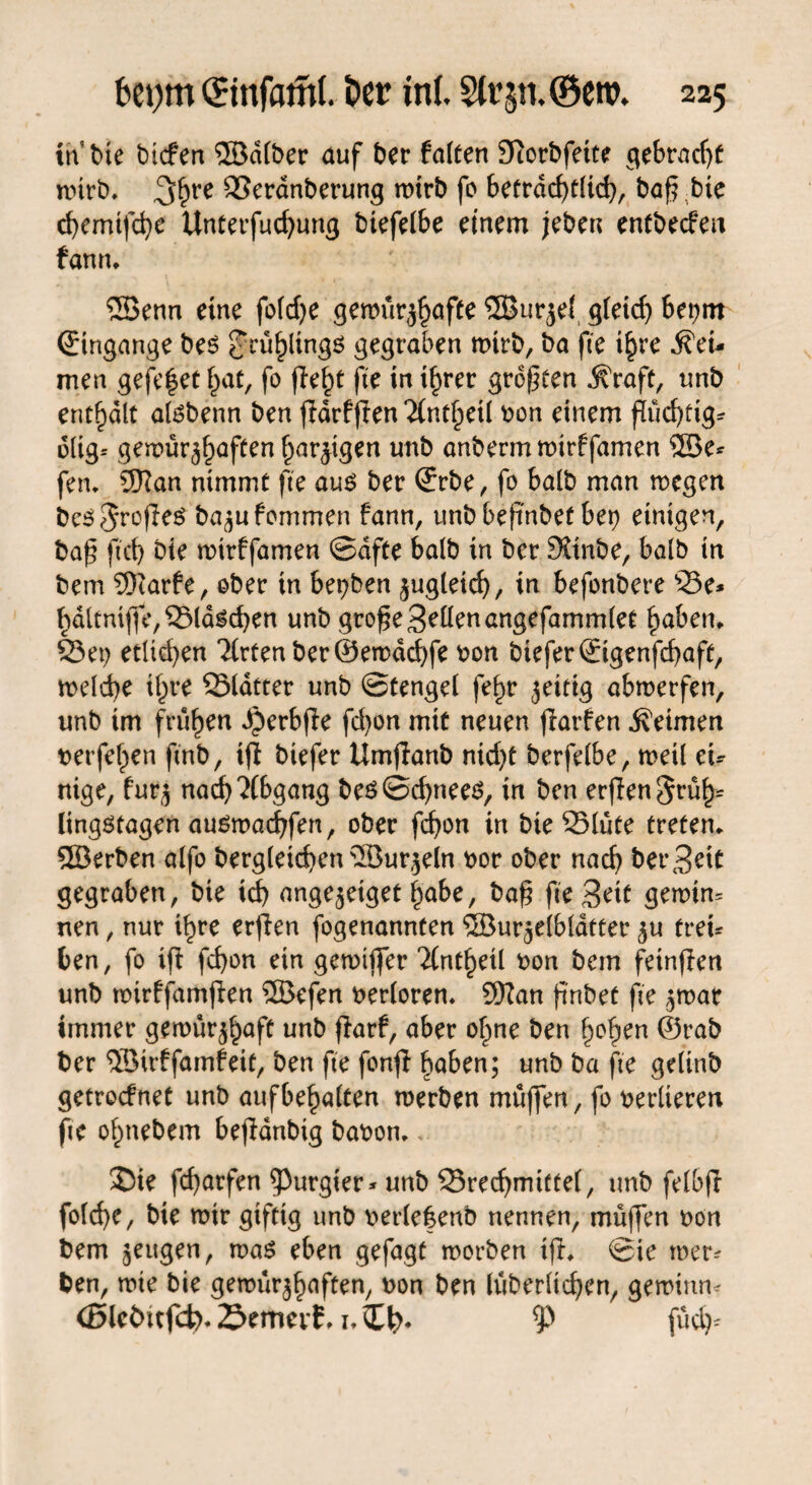 in Me btefen ©dlber auf ber falten Sftorbfeite gebracht wirb. 3>hre SSeranberung wirb fo beträchtlich, baf? bte d)emtfä}e Unterfuchung btefelbe einem jeben entbeefeu fann. ©enn eine fofd>e gemür^afte ©urjel gletd) bet>m (Eingänge bes frühlings gegraben wirb, ba fte i^rc kei¬ men gefe|et hat, fo fleht fie in tfyrer großen jfraft, unb enthalt alsbenn ben jldrfffen ‘Jint^eü bon einem ßüchftg* dlig* gemürj^aften harzigen unb anbermmirffamen ©e* fen. 9Ran nimmt fte aus ber (Erbe, fo halb man wegen beS^rofleS ba^u fommen fann, unbbefmbet bet) einigen, ba£ fid) bte mirffamen ©dfte halb in ber 9£inbe, halb in bem 9)iarfe, ober in beiden zugleich, in befonbere 23e* hdttnijfe,25ldschen unb gro£e Sellenangefammlet haben. 23 et) etlichen 2(rtenber@en>dd)fe bon biefer(Eigenfchaft, welche ihre 25latter unb ©tengel fe^r zeitig abmerfen, unb im frühen Jjerbfle fdton mit neuen flarfen keimen belferen ftnb, iff biefer Umjianb nid)t berfelbe, weil eu nige, fur$ nach Abgang bes©d)nees, in ben erjlen§rüh= lingstagen ausmadjfen, ober fchon in bte 25lute treten, ©erben alfo begleichen ©ur^eln bor ober nach ber Beit gegraben, bie ich ange^etget habe, baf? fte Beit gewim nen, nur ihre erfien fogenannten ©urjelbläfter $u treu ben, fo iff fchon ein gewijfer 'ilntfytii bon bem fetnffen unb wirffamfien ©efen berloren. SHan ftnbef fte $mat immer gemur^aft unb ffarf, aber ofme ben hohen ©rab ber ©trffamfeit, ben fte fonff haben; unb ba fte gelinb getroefnet unb aufbehalten werben muffen, fo berlteren fte ohnebem bejldnbig babon., 2Me fcharfen purgier* unb 23rechmttte(, unb felbjl fold)e, bie mir giftig unb berle&enb nennen, muffen bon bem §eitgen, was eben gefagt morben tfb ©ie wer¬ ben, wte bie gewur^aften, bon ben lüberltchen, gewimu (Blebttfd?. 23emerf, i, £ <p fuch^