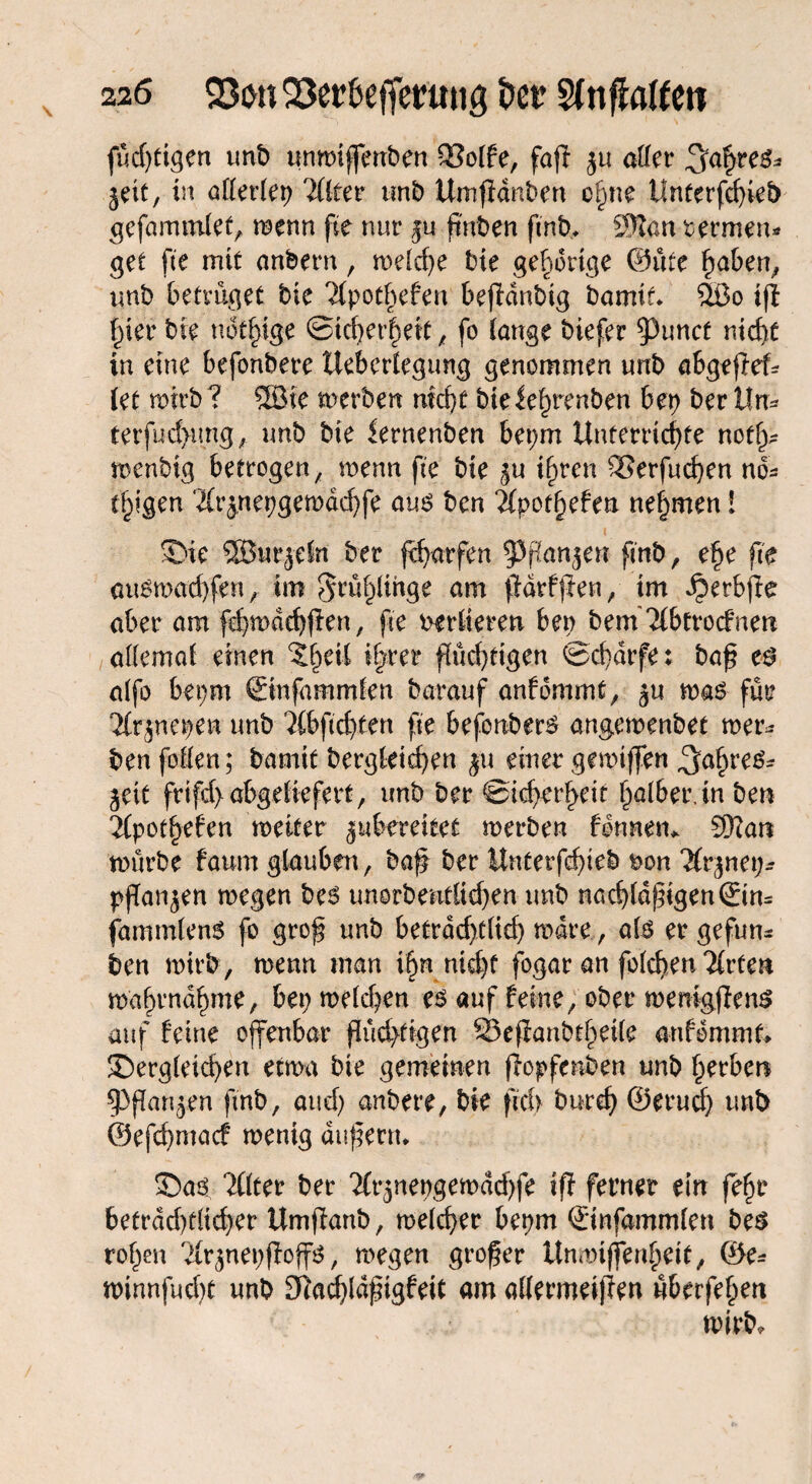 füd)tigen unb unmiffenben 93o(fe, fafl ju aller Jahres* jett, in aflerfep Tüter unb Umffdnben o§ne Unterfcfyieb gefammfet, menn fte nur ju finden ftnb* 9Ran oermen* get fte mit anberrt, meiere bie gehörige ©üte haben, unb betrüget bie 2(pothefen bejfdnbig bamit* %ßo ifl fner bie nötige ©id)erheit, fo tauge biefer ^uncf nicht in eine befonbere Uebertegung genommen unb abgeßef* let mtrb? 3Bie merben mä)t bieie^renben bep ber Un* terfud>img, unb bie iernenben bepm Unterrichte not^ tioenbig betrogen, menn fte bie $u ihren SSerfudjen no* (fügen 'ifrjnepgemdchfe aus ben 2fpoff)efea nehmen ! 2>ie 5S5urjdn ber Warfen ^ffanjen ftnb, ehe fte ausmacfyfen, im ^rüf^ihge am ßdtfjien, im ^erbjfe aber am fd)mad)fien, fte vertieren ben bem 2(btrocfnen aflemaf einen %§äl ihrer flüchtigen ®cf)drfe: baß es affo bepm ©nfammfen barauf anfommt, ju mas für 'Jfrpepen unb 'Jfbftchten fte befonbers angemenbet mer* ben foflen; bannt bergkicßen $u einer gemtffen Jahres* ^eit frtfd>abgefiefert, unb ber ©idjerheif halber, in ben 2(pothefen metter jubereieet merben binnen*. Sftan mürbe faum glauben, baß ber Unferfeßteb non Tfr^nep* pflanzen megen bes unorbentüd)en unb nad)fdßigen©n* fammtenS fo groß unb betrddjt(id) mdre, als er gefun* ben wirb, menn man \§n nicht fogar an fofchen 2frten mabrndhme, bep mefd^en es auf feine, ober menigßens auf feine offenbar flüchtigen 23eßanbtheile anfommt* £)erg(etd)en etma bie gemeinen ßopfenben unb herben ^Pßau^en ftnb, and) anbere, bie fui> burcß ©erucf) unb ©efcßmacf menig äußern* 5Da$ 2Öter ber 2(r3nepgemdd)fe ift ferner ein fefje betrdd)t(td)er Umßanb, meiner bepm ©nfammfen bes rohen 'ifrjnepfioffs, megen großer Unmijjinfyeit, ®e- minnfuc()t unb SRacßlaßigfeit am aflermeifien überfehen wirb*