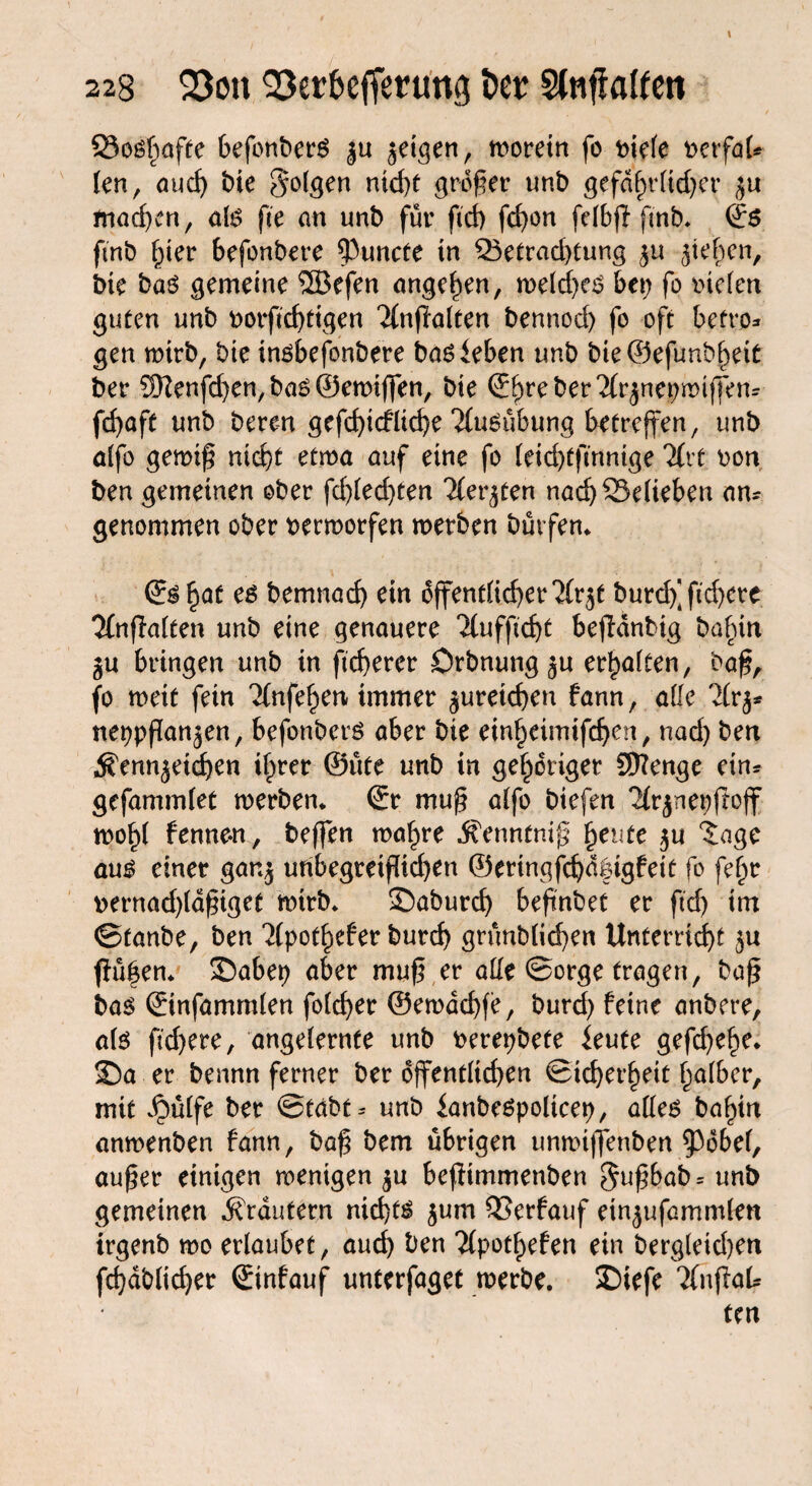 23osfmfte befonberS ju geigen, morein fo fciefe t>erfaU len, au cf) bie folgen nid)t größer unb gefdf)rftd)er ju machen, als fee an unb für ftd) fd)on fdbß fmb. Ss fmb f;ier befonbere $uncte in Q3etrad)tung Rieben, bie baö gemeine ®efen angc^en, welches bet; fo riefen guten unb botftd)tigen Tfnßalten bennod) fo oft betro* gen wirb, bie insbefonbere bas leben unb bie@efunbf)ei£ ber ®enfd;en, bas ©ewiffen, bie Stre ber ^(rjnepmijfens fd;aft unb bereu gefd)icflid)e ‘Ausübung betreffen, unb affo gewiß nid)t etwa auf eine fo Ieid)tfmnige 'ifrt ron ben gemeinen ober fd)(ed;ten Tler^ten nad) belieben an¬ genommen ober rermorfen werben Dürfen* ©s^af es Demnach ein öffentlicherer^ burdfftd)ere Ttnflaften unb eine genauere Tfuffic^t beßanbig ba^tn $u bringen unb in ßcherer Drbnung^u erhalten, baß, fo weit fein Tlnfefyen immer jureichen fann, ade 7kj* neppßan^en, befonbers aber bie ein^eimifchen, rtad) ben Ä'ennjetdjen ilprer ©üte unb tn gehöriger Stenge eins gefammlef werben* Sr muß affo biefen erjnepßoff mof)( fenne-n, beßen wa^re ifenntniß freute $u 'Jage aus einer ganj uribegretßtehen ©erinqfchdfßgfeit fo fefw rernadßdßiget wirb* £)aburd) beßnbet er ftd; im ©taube, ben 2fpot^efer burd) grünblichen Unterricht ßü|en* £>abep aber muß er affe ©orge fragen, baß bas Sinfamrnfen folcher ©ewad)fe, burd) feine anbere, als fid)ere, angelernte unb rerepbete ieute gefdjehe* SDa er bennn ferner ber öffentftd)en ©ichet’heit f;afber, mit dpüffe ber ©tdbt* unb ianbespolicep, alles baf)in anmenben fann, baß bem übrigen unmiffenben ^öbef, außer einigen wenigen $u beßimmenben §ußbab= unb gemeinen Krautern nichts $um 53erfauf ein^ufammfen irgenb wo erlaubet, auch ben epotfjefen ein bergleid)en fd)dblid)er Sinfauf unterfaget werbe. £)iefe enßaU
