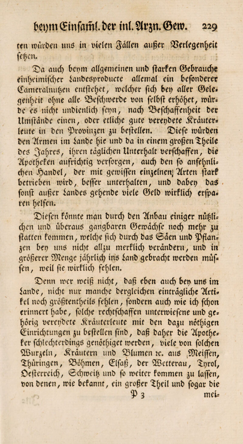 ten mürben uns in btelen Raffen außer Verlegenheit feiern £>a aud) bepm allgemeinen unb ßarfen ©ebraud)e ein^etmtfd)er ianbesprobucte allemal ein befonberer Sameralmi^en entfielet, welcßer ficf> t>ei> aller ©eie* genf)eit ohne alle Vefcßwerbe bon felbß erhöhet, wür* bc es nteßt unbienlicß fepn, nad) Vefcßaffenßeit bet ttmjHnbe einen, ober erließe gute berepbete trauter* leute in ben ^robin^en ^u beflellen. £)iefe mürben ben Ttrmen im ianbe ßie unb ba in einem großen ^ßetle bes ^a^reö/ ißren tdglicßen Unterhalt berfeßaffen, bie Tiporßefen aufridßig berforgen, aueß ben fo anfeßnli* eßen £)anbel, ber mit gemißen einzelnen] Tfrten ßarf betrieben wirb, befier unterhalten, unb babep ba$ . fonft außer ianbes geßenbe biele ©elb wirflid) erfpa* ren ßelfem liefen fonnte man burd) ben 'Jtnbau einiger nü|li* eßen unb überaus gangbaren @emdd)fe noeß meßr ju ßatten fommen, weld)e fteß bureß bas ©den unb ^3ßan* jen bet) uns nid)t all^u merfließ beranbern, unb in größerer Wenge jdhrltcß ins ianb gebraeßt werben müf* fen, weil ftemirfließ feßlern £)enn wer weiß nid)t, baß eben aueß ben uns im ianbe, nießt nur mand)e bergleicßen eintrdglicßc lietu fei nod) größtenteils feßlen, fonbern aueß me icß feßon erinnert ßabe, folcße red)tfcßaffen untermtefene unb ge* ßdrig berepbete ^rduterleute mit ben ba$u notigen (Einrichtungen ju befMen ftnb, baß baßer bie Tlpotße* fer fd)lecßterbings gendtßiget werben, biele bon folcßen SSBur^eln, Krautern unb 35lumen w. aus (Weißen, Thüringen, 256ßmen, ©faß, ber ®etterau, ‘Jprol, öeßerreteß, ©eßweiß unb fo weiter fommen ^u laffen, bon benen, wie befannt, ein großer unb fogat bie 3 meU