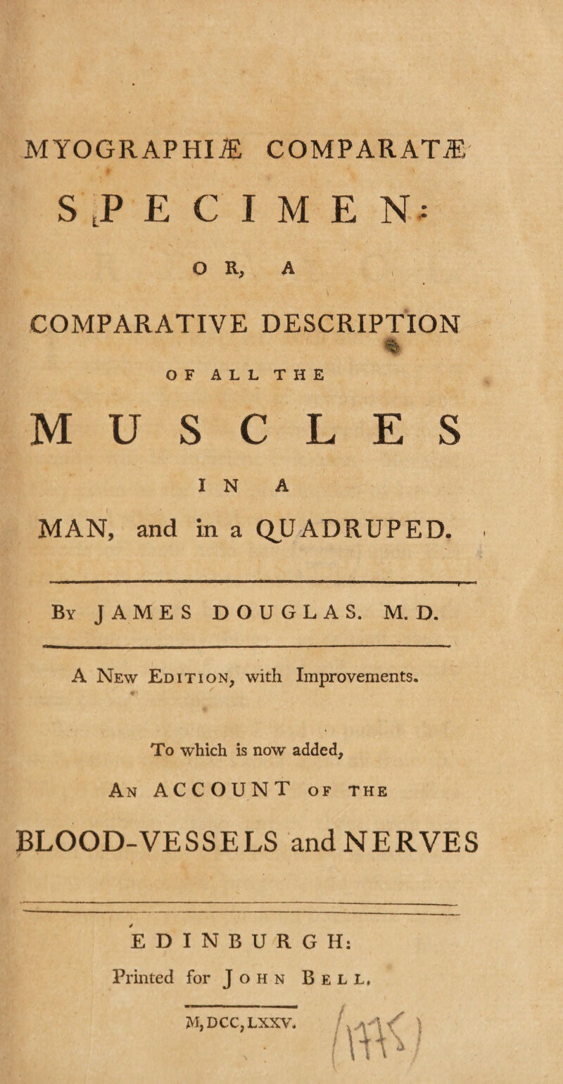 MYOGRAPHIOE COMPARATOR SPECIMEN; O R, A COMPARATIVE DESCRIPTION OF ALL THE MUSCLES I N A MAN, and in a QUADRUPED. By JAMES DOUGLAS. M. D. A New Edition, with Improvements. To which is now added, An ACCOUNT of the BLOOD-VE S S E LS and N E RYE S EDINBURGH: Printed for John Bell, M,DCC,LXXV,