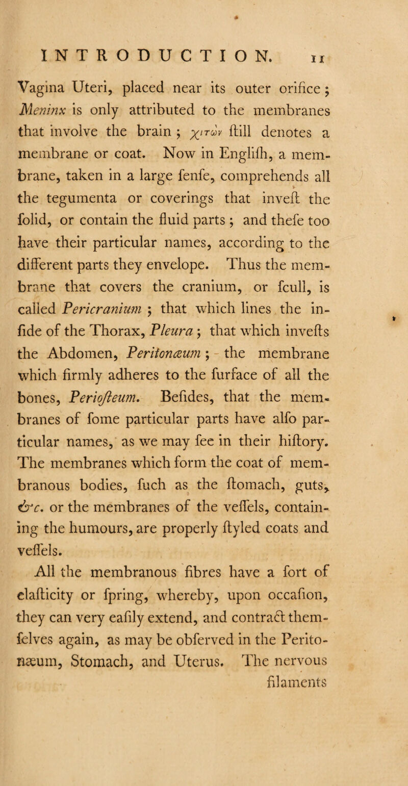 * Vagina Uteri, placed near its outer orifice ; Meninx is only attributed to the membranes that involve the brain ; xi™v Ml denotes a membrane or coat. Now in Englifh, a mem¬ brane, taken in a large fenfe, comprehends all * the tegumenta or coverings that invefi the folid, or contain the fluid parts ; and thefe too have their particular names, according to the different parts they envelope. Thus the mem¬ brane that covers the cranium, or fcull, is called Pericranium ; that which lines the in- fide of the Thorax, Pleura ; that which inverts the Abdomen, Peritoneum ; the membrane which firmly adheres to the furface of all the bones, Periofteum. Befides, that the mem¬ branes of fome particular parts have alfo par¬ ticular names, as we may fee in their hiftory. The membranes which form the coat of mem¬ branous bodies, fuch as the ftomach, guts* ire. or the membranes of the veflels, contain¬ ing the humours, are properly ftyled coats and veflels. All the membranous fibres have a fort of elafticity or fpring, whereby, upon occafion, they can very eafily extend, and contract them- felves again, as may be obferved in the Perito¬ naeum, Stomach, and Uterus. The nervous filaments