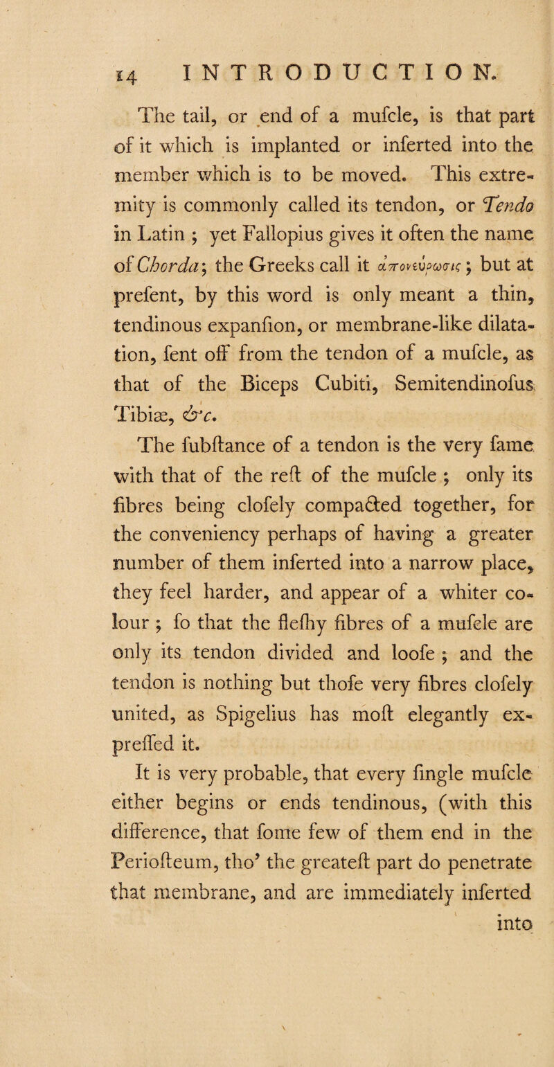 The tail, or end of a mufcle, is that part of it which is implanted or inferted into the member which is to be moved. This extre- mity is commonly called its tendon, or Tendo in Latin ; yet Fallopius gives it often the name of Chorda; the Greeks call it aVovewwcr/c; but at prefent, by this word is only meant a thin, tendinous expanfion, or membrane-like dilata¬ tion, fent off from the tendon of a mufcle, as that of the Biceps Cubiti, Semitendinofus Tibiae, &c. The fubftance of a tendon is the very fame with that of the reft of the mufcle ; only its fibres being clofely compared together, for the conveniency perhaps of having a greater number of them inferted into a narrow place, they feel harder, and appear of a whiter co¬ lour ; fo that the flelhy fibres of a mufcle are only its tendon divided and loofe ; and the tendon is nothing but thofe very fibres clofely united, as Spigelius has moft elegantly ex- preffed it. It is very probable, that every fingle mufcle either begins or ends tendinous, (with this difference, that fome few of them end in the Periofteum, tho’ the greateft part do penetrate that membrane, and are immediately inferted into