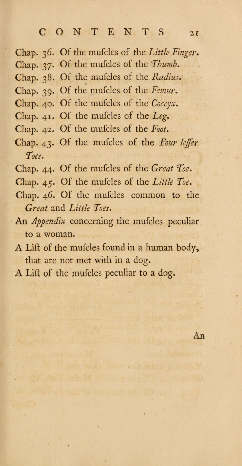 CONTENTS Chap. 36. Of the mufcles of the Little Finger. Chap. 37. Of the mufcles of the Thumb. Chap. 38. Of the mufcles of the Radius. Chap. 39. Of the mufcles of the Femur. Chap. 40. Of the mufcles of the Coccyx. Chap. 41. Of the mufcles of the Leg. Chap. 42. Of the mufcles of the Foot. Chap. 43. Of the mufcles of the Four lejfer Toes. Chap. 44. Of the mufcles of the Great Toe. Chap. 45. Of the mufcles of the Little Toe. Chap. 46. Of the mufcles common to the Great and Little Toes. An Appendix concerning the mufcles peculiar to a woman. A Lift of the mufcles found in a human body, that are not met with in a dog. A Lift of the mufcles peculiar to a dog. An \