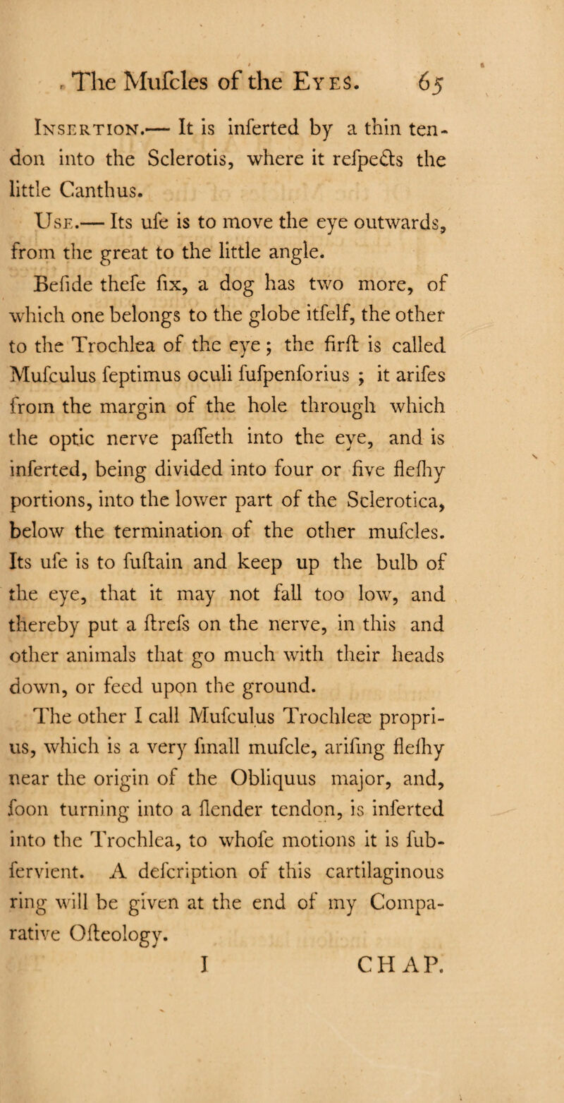 Insertion.— It is inferted by a thin ten¬ don into the Sclerotis, where it refpedts the little Canthus. Use.— Its ufe is to move the eye outwards, from the great to the little angle. Befide thefe fix, a dog has two more, of which one belongs to the globe itfelf, the other to the Trochlea of the eye; the firffc is called Mufculus feptimus oculi fufpenforius ; it arifes from the margin of the hole through which the optic nerve paffeth into the eye, and is inferted, being divided into four or five flefhy portions, into the lower part of the Sclerotica, below the termination of the other mufcles. Its ufe is to fuftain and keep up the bulb of the eye, that it may not fall too low, and thereby put a flrefs on the nerve, in this and other animals that go much with their heads down, or feed upon the ground. The other I call Mufculus Trochleas propri- us, which is a very fmall mufcle, arifing flelhy near the origin of the Obliquus major, and, foon turning into a flender tendon, is inferted into the Trochlea, to whofe motions it is fub- fervient. A defcription of this cartilaginous ring will be given at the end of my Compa¬ rative Ofleology. I CHAP.