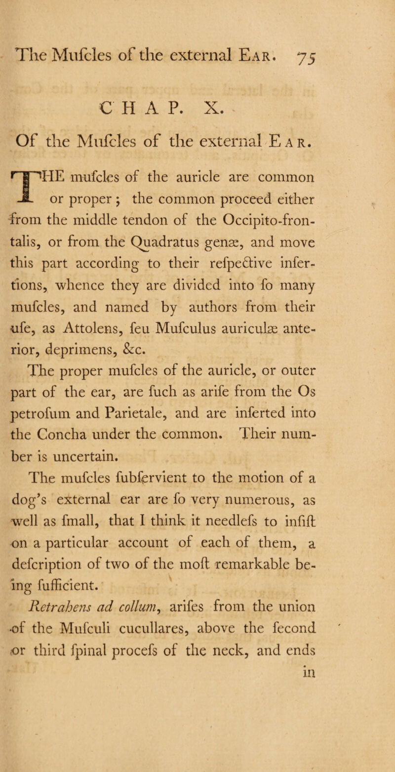 C H A P. X. Of the Mufcles of the external Ear. IiE mufcles of the auricle are common JL or proper ; the common proceed either from the middle tendon of the Occipitofron¬ talis, or from the Quadratus gense, and move this part according to their refpe&ive infer- tions, whence they are divided into fo many mufcles, and named by authors from their ufe, as Attolens, feu Mufculus auriculae ante¬ rior, deprimens, &c. The proper mufcles of the auricle, or outer part of the ear, are fuch as arife from the Os petrofum and Parietale, and are inferted into the Concha under the common. Their num¬ ber is uncertain. The mufcles fubfervient to the motion of a dog’s external ear are fo very numerous, as well as fmall, that 1 think it needlefs to infill on a particular account of each of them, a defcription of two of the mod remarkable be¬ ing fufficient. Retrahens ad collum, arifes from the union •of the Mufculi cucullares, above the fecond or third fpinal procefs of the neck, and ends m