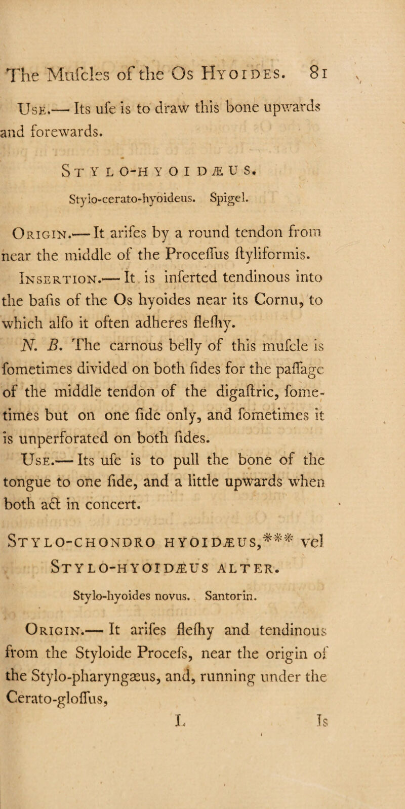 Use.— Its ufe is to draw this bone upwards and forewards. St y l o-h YOIDiEUS, Stylo-cerato-hyoideus. Spigel. Origin.— It arifes by a round tendon from near the middle of the Proceffus ftyliformis. Insertion.— It is inferted tendinous into the bafis of the Os hyoides near its Cornu, to which alfo it often adheres flefliy. N. B. The carnous belly of this mufcle is fometimes divided on both Tides for the paflagc of the middle tendon of the digaflric, fome¬ times but on one fide only, and fometimes it. is unperforated on both Tides. Use.— Its ufe is to pull the bone of the tongue to one fide, and a little upwards when both act in concert. Stylo-chondro hyoidjeus,^'^ vel Stylo-hyoid^us alter. Stylo-hyoides novus. Santorin. Origin.— It arifes flelhy and tendinous from the Styloide Procefs, near the origin of the Stylo-pharyngseus, and, running under the Cerato-gloifus, L Is