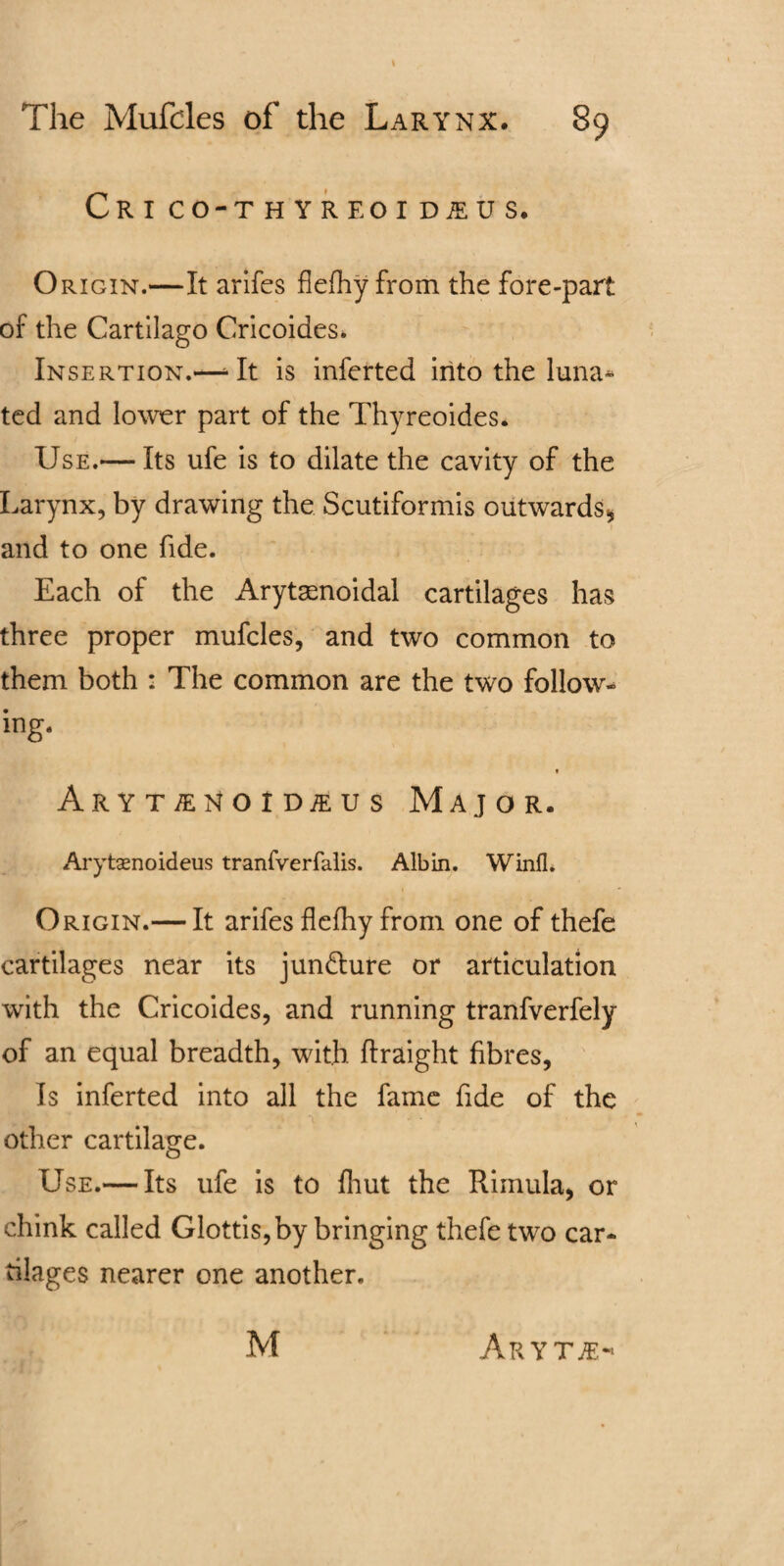 The Mufdes of the Larynx. 89 CRI CO-THYREOID1US. Origin.—It arifes flefhy from the fore-part of the Cartilago Cricoides. Insertion.—- It is inferted into the luna- ted and lower part of the Thyreoides. Use.— Its ufe is to dilate the cavity of the Larynx, by drawing the Scutiformis outwards* 1 and to one fide. Each of the Arytasnoidal cartilages has three proper mufcles, and two common to them both : The common are the two follow¬ ing. Arytinoidsus Major. Arytaenoideus tranfverfalis. Albin. Wind* Origin.— It arifes flefhy from one of thefe cartilages near its juncture or articulation with the Cricoides, and running tranfverfely of an equal breadth, with ftraight fibres, Is inferted into all the fame fide of the other cartilage. Use.— Its ufe is to fhut the Rimula, or chink called Glottis, by bringing thefe two car¬ tilages nearer one another. M Aryt#-