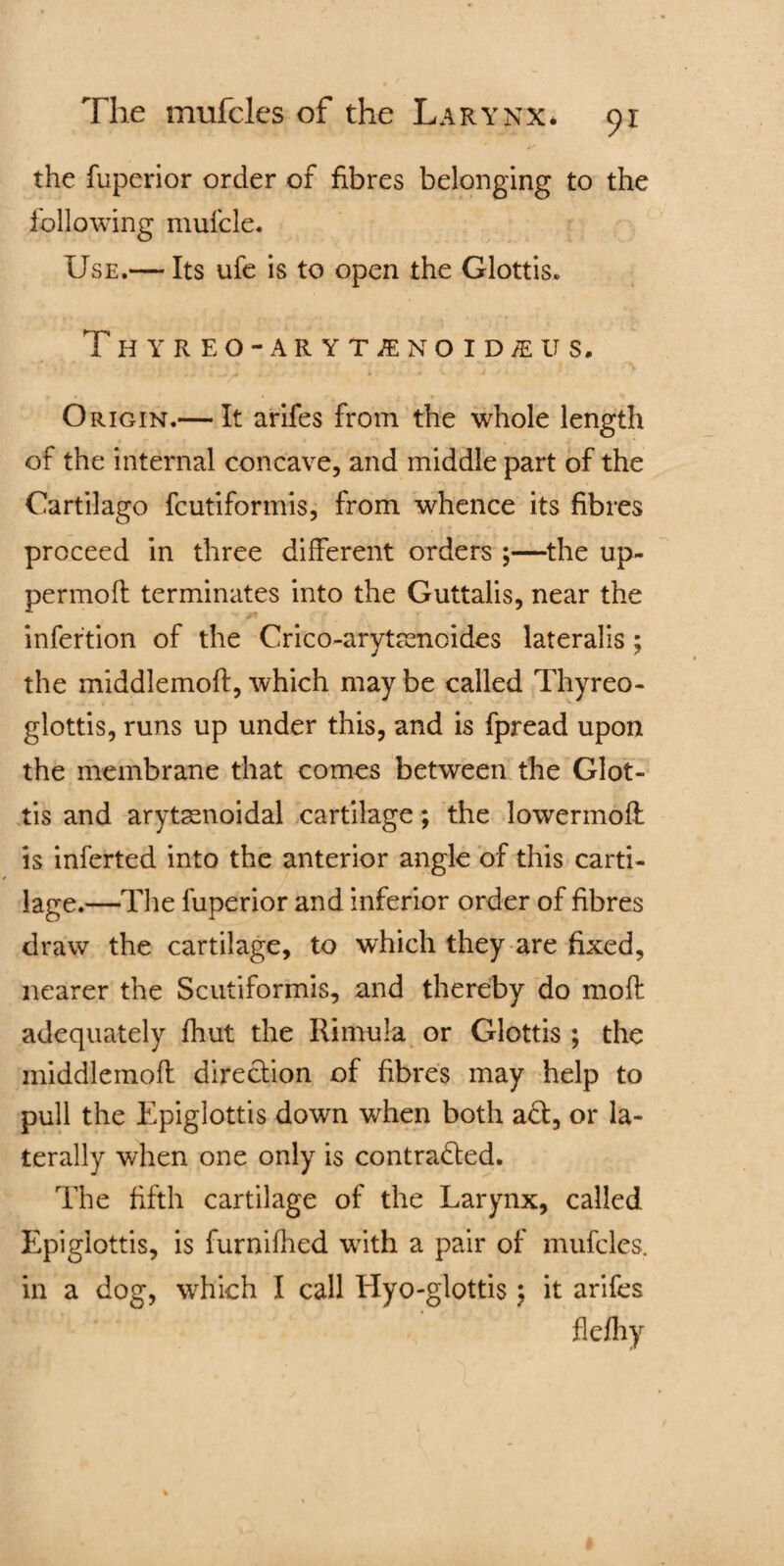 is the fuperior order of fibres belonging to the following mufcle. Use.— Its ufe is to open the Glottis. Thyreo-arytjenoid^us. 3 t ~ -s • * . J * V 4 t \ ' * . 1 Origin.— It arifes from the whole length of the internal concave, and middle part of the Cartilago fcutiformis, from whence its fibres proceed in three different orders ;—the up- permofl terminates into the Guttalis, near the infertion of the Crico-arytamoides lateralis; the middlemoft, which may be called Thyreo- glottis, runs up under this, and is fpread upon the membrane that comes between the Glot¬ tis and arytssnoidal cartilage; the lowermoft is inferted into the anterior angle of this carti¬ lage.—The fuperior and inferior order of fibres draw the cartilage, to which they are fixed, nearer the Scutiformis, and thereby do moft adequately fhut the Rimula or Glottis ; the middlemoft direction of fibres may help to pull the Epiglottis down when both a£t, or la¬ terally when one only is contracted. The fifth cartilage of the Larynx, called Epiglottis, is furnifhed with a pair of mufcles. in a dog, which I call Hyo-glottis; it arifes flefhy