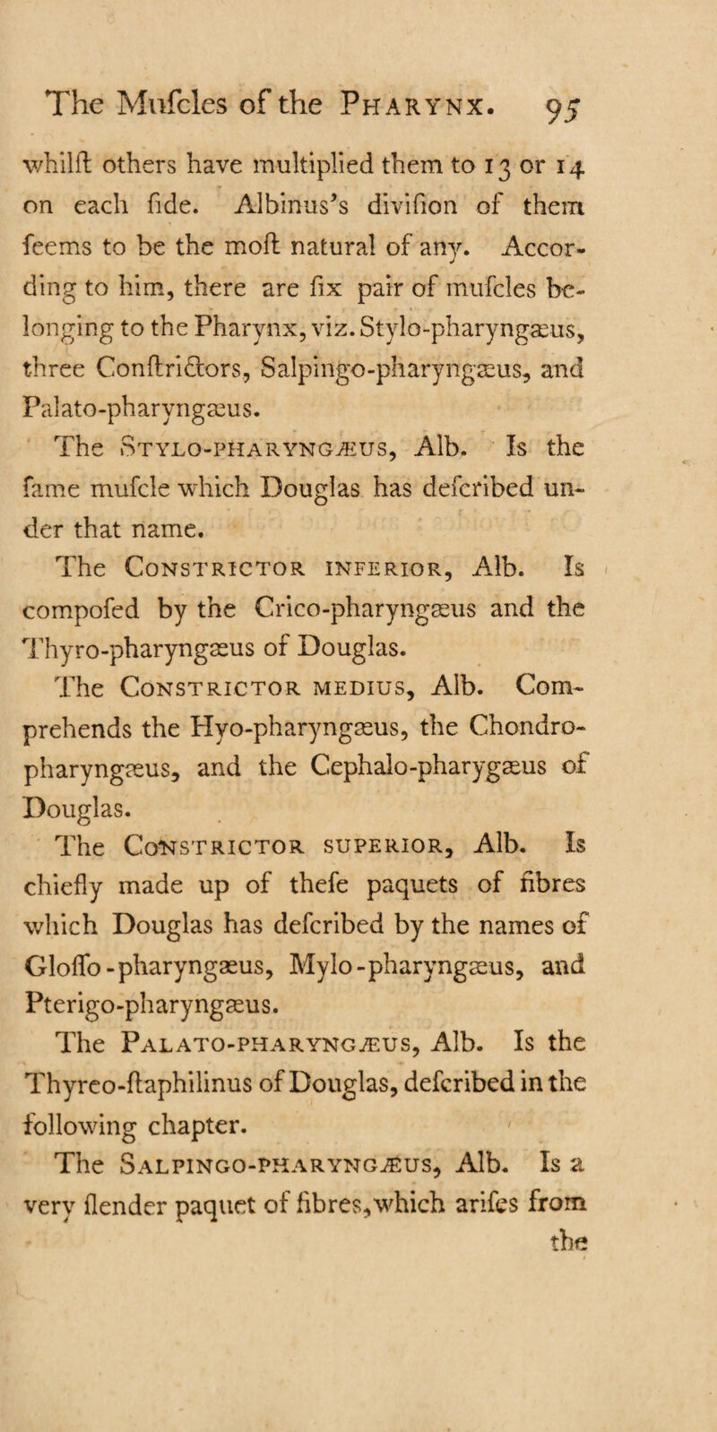 v/hilft others have multiplied them to 13 or 14 r on each fide. Albinus’s divifion of them feems to be the mod natural of any. Accor¬ ding to him, there are fix pair of mufcles be¬ longing to the Pharynx, viz. Stylo-pharyngaeus, three Conftri&ors, Salpingo-pharyngseus, and Palato-pharyngaeus. The Stylo-pharyngaeus, Alb. Is the fame mufcle which Douglas has defcribed un¬ der that name. The Constrictor inferior, Alb. Is compofed by the Crico-pharyngasus and the Thyro-pharyngasus of Douglas. The Constrictor medius. Alb. Com¬ prehends the Hyo-pharyngmus, the Chondro- pharyngasus, and the Cephalo-pharygseus of Douglas. The Constrictor superior. Alb. Is chiefly made up of thefe paquets of fibres which Douglas has defcribed by the names of Gloflfo-pharyngasus, Mylo-pharyngseus, and Pterigo-pharyngseus. The Palato-pharyngjEus, Alb. Is the Thyreo-ftaphilinus of Douglas, defcribed in the following chapter. 1 The Salpingo-pharyng^us, Alb. Is a very (lender paquet of flbres,which arifes from