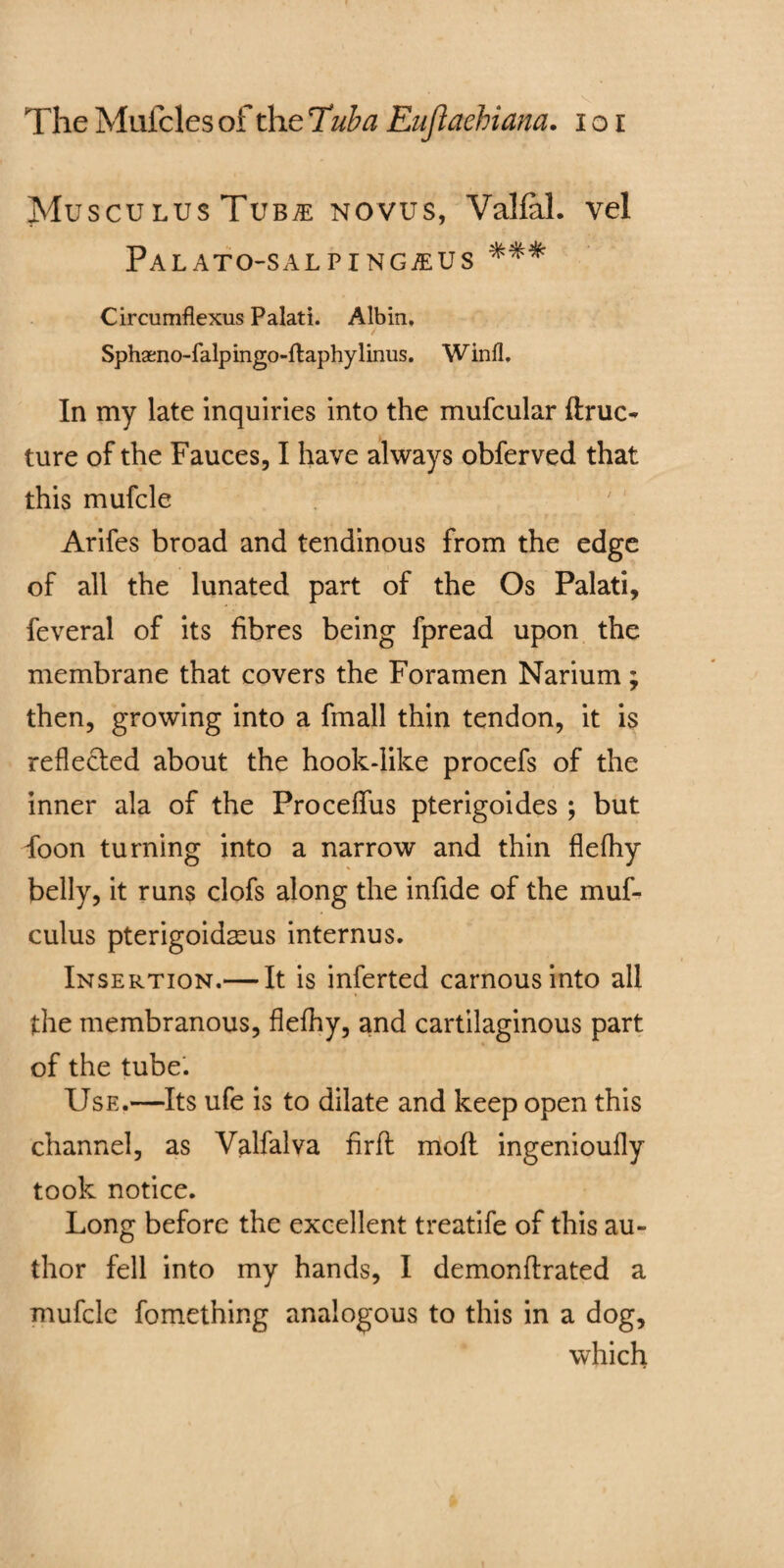 MusculusTub^e novus, Valfal. vel Palato-salp i ngaiUS %%% Circumflexus Palati. Albin. Sphaeno-falpingo-ftaphylirms. Winfl, In my late inquiries into the mufcular (true- ture of the Fauces, I have always obferved that this mufcle Arifes broad and tendinous from the edge of all the lunated part of the Os Palati, feveral of its fibres being fpread upon the membrane that covers the Foramen Narium; then, growing into a fmall thin tendon, it is reflected about the hook-like procefs of the inner ala of the Proceffus pterigoides ; but foon turning into a narrow and thin flefhy belly, it runs clofs along the infide of the muf- culus pterigoidasus internus. Insertion.— It is inferted carnousinto all the membranous, flefhy, and cartilaginous part of the tube. Use.—Its ufe is to dilate and keep open this channel, as Valfalva firft moft ingenioufly took notice. Long before the excellent treatife of this au¬ thor fell into my hands, I demonflrated a mufclc fomething analogous to this in a dog, which