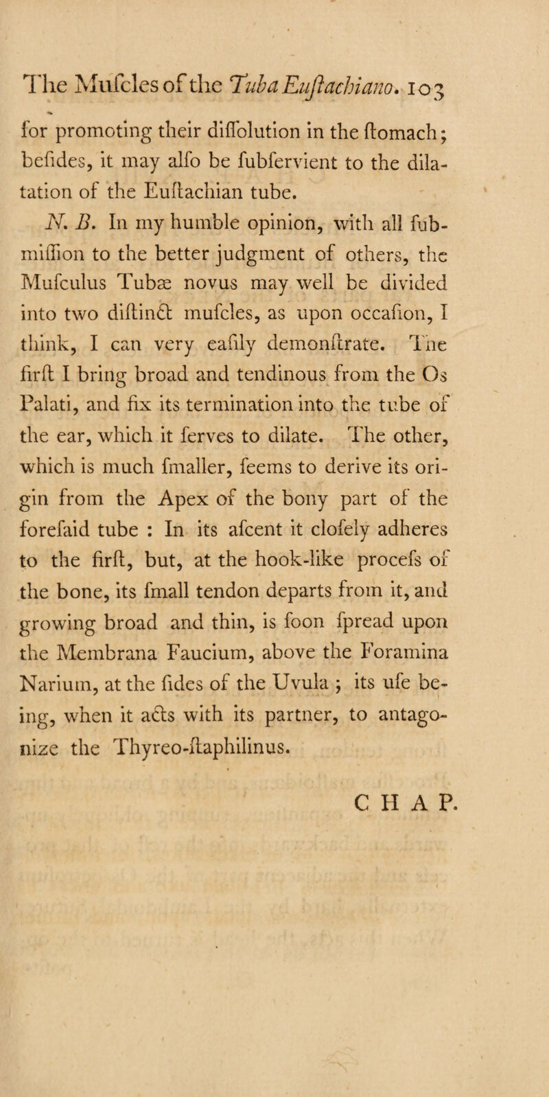 for promoting their diffolution in the ftomach; befides, it may alfo be fubfervient to the dila¬ tation of the Euftachian tube. N. B. In my humble opinion, with all fob- mi (lion to the better judgment of others, the Mufculus Tubs novus may well be divided into two diftinft mufcles, as upon occafion, I think, I can very eafily demonftrate. The fir ft I bring broad and tendinous from the Os Palati, and fix its termination into the tube of the ear, which it ferves to dilate. The other, which is much fmaller, feems to derive its ori¬ gin from the Apex of the bony part of the forefaid tube : In its afcent it clofely adheres to the firft, but, at the hook-like procefs of the bone, its fmall tendon departs from it, and growing broad and thin, is foon fpread upon the Membrana Faucium, above the Foramina Narium, at the fides of the Uvula ; its ufe be- ing, when it acts with its partner, to antago¬ nize the Thyreo-ftaphilinus. C II A P.