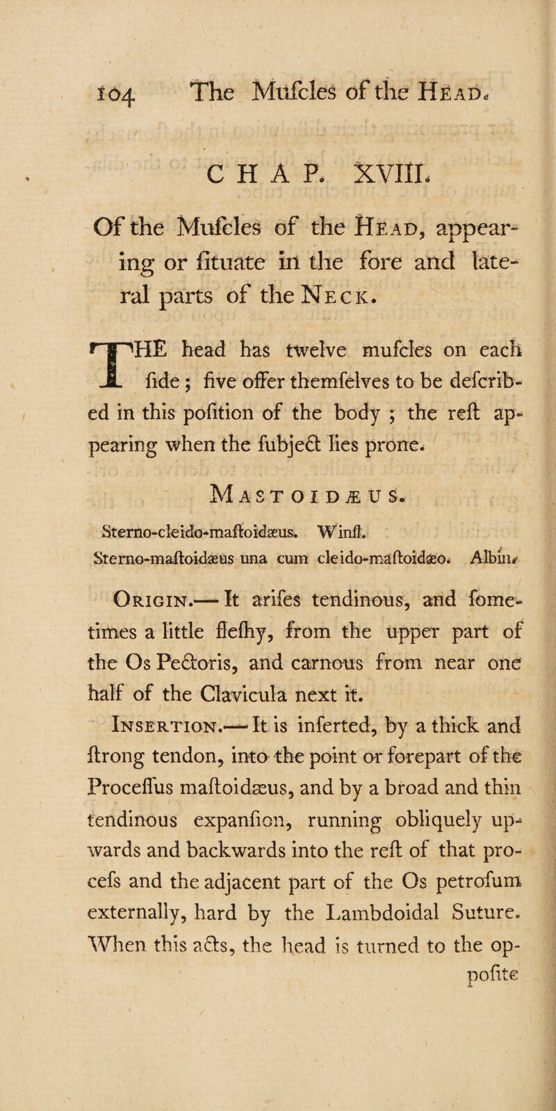 CHAP. XVIIL Of the Mufcles of the Head, appear¬ ing or fituate in the fore and late¬ ral parts of the Neck. THE head has ttvelve mufcles on each fide ; five offer themfelves to be defcrib- ed in this pofition of the body ; the reft ap¬ pearing when the fubjed lies prone* MaSTOIDjEUS. Sterno-cleido-maftoidaeus. Winll. Sterno-maftoidasus una cum cle ido-maftoidseo* Albius Origin.— It arifes tendinous, and fome- times a little ftefhy, from the upper part of the Os Pe&oris, and carnous from near one half of the Clavicula next it. Insertion.— It is inferted, by a thick and ftrong tendon, into the point or forepart of the Proceffus maftoidasus, and by a broad and thin tendinous expanfion, running obliquely up¬ wards and backwards into the reft of that pro- cefs and the adjacent part of the Os petrofum externally, hard by the Lambdoidal Suture. When this ads, the head is turned to the op- polite