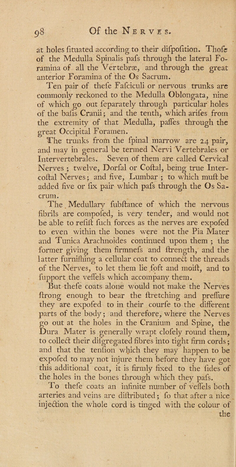 at holes fituated according to their difpofition. Thofc of the Medulla Spinalis pafs through the lateral Fo¬ ramina of all the Vertebras, and through the great anterior Foramina of the Os Sacrum. Ten pair of thefe Fafciculi or nervous trunks are commonly reckoned to the Medulla Oblongata, nine of which go out feparately through particular holes of the bafis Cranii; and the tenth, which arifes from the extremity of that Medulla, palfes through the great Occipital Foramen. The trunks from the fpinal marrow are 24 pair, and may in general be termed Nervi Vertebrales or Intervertebrales. Seven of them are called Cervical Nerves ; twelve, Dorfal or Coital, being true Inter- coital Nerves; and five, Lumbar ; to which muit be added five or fix pair which pafs through the Os Sa¬ crum. The Medullary fubitance of which the nervous fibrils are compofed, is very tender, and would not be able to refill fuch forces as the nerves are expofed to even within the bones were not the Pia Mater and Tunica Arachnoides continued upon them ; the former giving them firmnefs and itrength, and the latter furniihing a cellular coat to conned the threads of the Nerves, to let them lie foft and moiif, and to fupport the veifels which accompany them. But thefe coats alone would not make the Nerves ftrong enough to bear the ftretching and preifure they are expofed to in their courfe to the different parts of the body; and therefore, where the Nerves go out at the holes in the Cranium and Spine, the Dura Mater is generally wrapt clofely round them, to colled their difgregated fibres into tight firm cords; and that the tenfion which they may happen to be expofed to may not injure them before they have got this additional coat, it is firmly fixed to the fides of the holes in the bones through which they pafs. To thefe coats an infinite number of veffels both arteries and veins are diftributed; fo that after a nice injedion the whole cord is tinged with the colour of