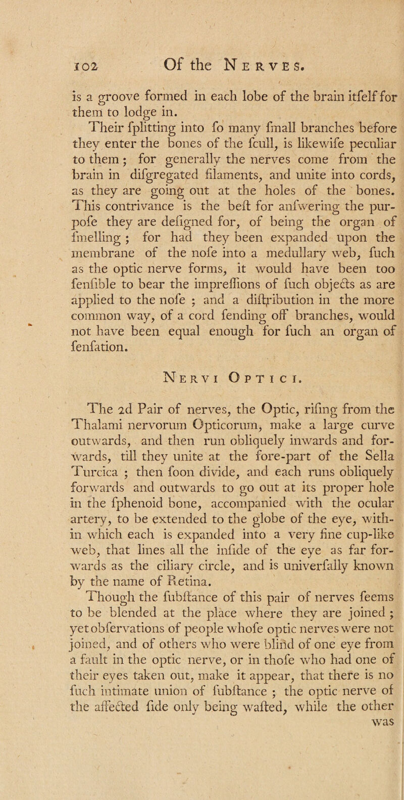 is a groove formed in each lobe of the brain itfelf for them to lodge in. Their fplitting into fo many fmall branches before they enter the bones of the fcull, is likewife peculiar to them; for generally the nerves come from the brain in difgregated filaments, and unite into cords, as they are going out at the holes of the bones. This contrivance is the befl for anfwering the pur- pofe they are defigned for, of being the organ of fmelling ; for had they been expanded upon the membrane of the nofe into a medullary web, fuch as the optic nerve forms, it would have been too fenfible to bear the impreffions of fuch objefts as are applied to the nofe ; and a difty'ibution in the more common way, of a cord fending off branches, would not have been equal enough for fuch an organ of fenfation. Nervi Optici. The 2d Pair of nerves, the Optic, riling from the Thalami nervorum Opticorum, make a large curve outwards, and then run obliquely inwards and for¬ wards, till they unite at the fore-part of the Sella Turcica ; then foon divide, and each runs obliquely forwards and outwards to go out at its proper hole in the fphenoid bone, accompanied with the ocular artery, to be extended to the globe of the eye, with¬ in which each is expanded into a very fine cup-like web, that lines all the infide of the eye as far for¬ wards as the ciliary circle, and is univerfaily known by the name of Retina. Though the fubftance of this pair of nerves feems to be blended at the place where they are joined ; yet obfervations of people whofe optic nerves were not joined, and of others who were blind of one eye from a fault in the optic nerve, or in thofe who had one of their eyes taken out, make it appear, that there is no fuch intimate union of fubftance ; the optic nerve of the affe&ed fide only being wafted, while the other was