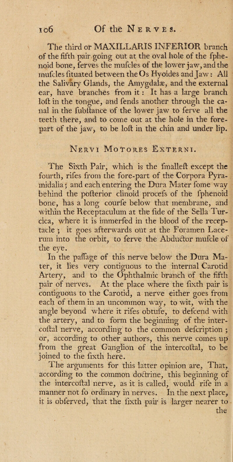 The third or MAXILLARIS INFERIOR branch of the fifth pair going out at the oval hole of the fphe- noid bone, ferves the mufcles of the lower jaw, and the mufcles fituated between the Os Hyoides and Jaw: All the Salivary Glands, the Amygdalae, and the external ear, have branches from it: It has a large branch loft in the tongue, and fends another through the ca¬ nal in the fubftance of the lower jaw to ferve all the teeth there, and to come out at the hole in the fore¬ part of the jaw, to be loft in the chin and under lip. Nervi Motores Externi. The Sixth Pair, which is the fmalleft except the fourth, rifes from the fore-part of the Corpora Pyra- midalia • and each entering the Dura Mater fome way behind the pofterior clinoid procefs of the fphenoid bone, has a long courfe below that membrane, and within the Receptaculum at the fide of the Sella Tur¬ cica, where it is immerfed in the blood of the recep¬ tacle ; it goes afterwards out at the Foramen Lace- rum into the orbit, to ferve the Abductor mufcle of the eye. In the paffage of this nerve below the Dura Ma¬ ter, it lies very contiguous to the internal Carotid Artery, and to the Ophthalmic branch of the fifth pair of nerves. At the place where the fixth pair is contiguous to the Carotid, a nerve either goes from each of them in an uncommon way, to wit, with the angle beyond where it rifes obtufe, to defcend with the artery, and to form the beginning of the inter- coftal nerve, according to the common defcription ; or, according to other authors, this nerve comes up from the great Ganglion of the intercoftal, to be joined to the fixth here. The arguments for this latter opinion are, That, according to the common do&rine, this beginning of the intercoftal nerve, as it is called, would rife in a manner not fo ordinary in nerves. In the next place, it is obferved, that the fixth pair is larger nearer to -