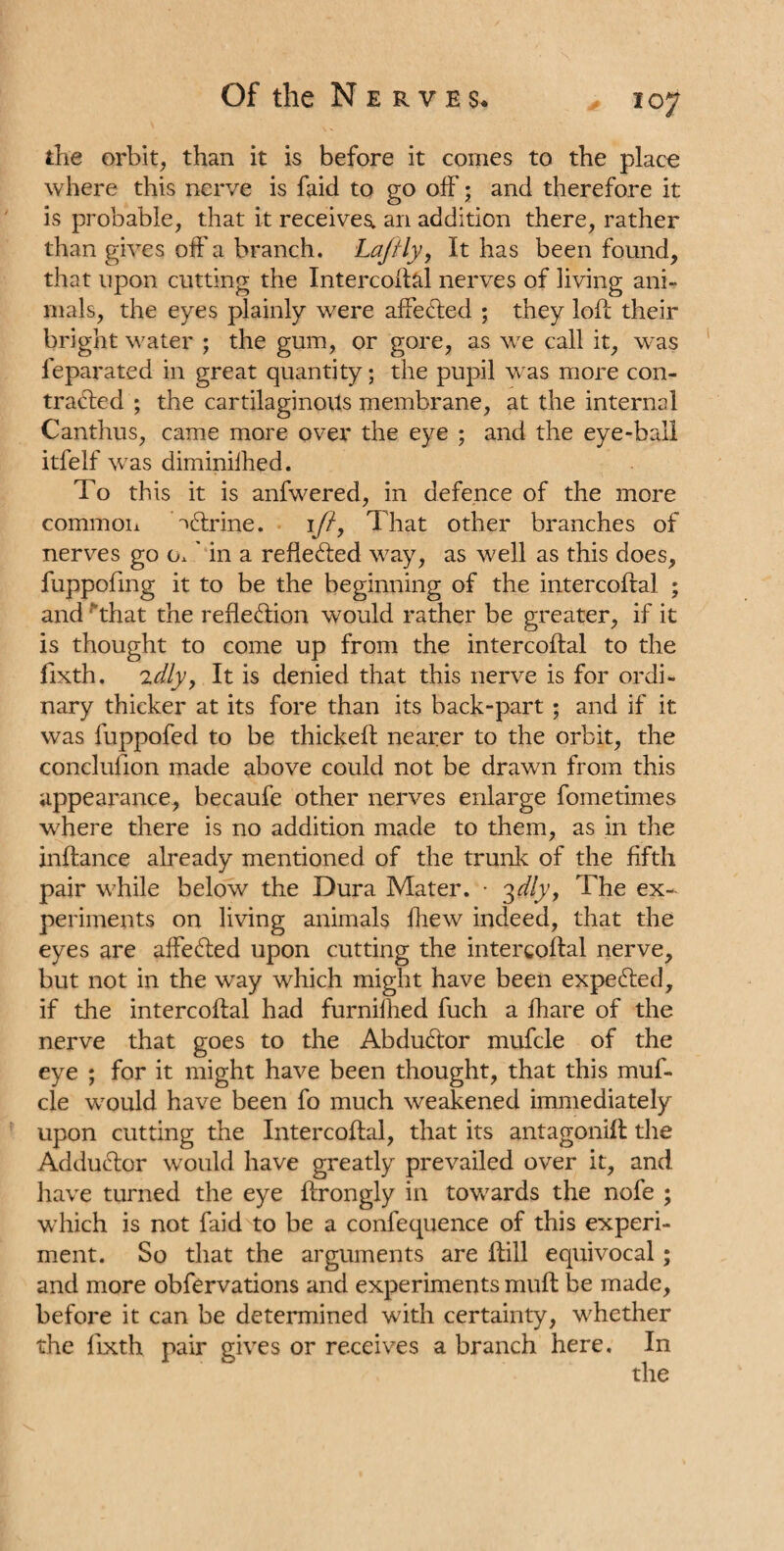 the orbit, than it is before it comes to the place where this nerve is faid to go off; and therefore it is probable, that it receives, an addition there, rather than gives off a branch. Lajfly, It has been found, that upon cutting the Intercoftal nerves of living ani¬ mals, the eyes plainly were affe&ed ; they loft their bright water ; the gum, or gore, as we call it, was feparated in great quantity; the pupil was more con¬ tracted ; the cartilaginous membrane, at the internal Canthus, came more over the eye ; and the eye-ball itfelf was diminilhed. To this it is anfwered, in defence of the more common TCtrine. 1//, That other branches of nerves go o.' in a reflected way, as well as this does, fuppofmg it to be the beginning of the intercoftal ; and that the reflection would rather be greater, if it is thought to come up from the intercoftal to the fixth. idly, It is denied that this nerve is for ordi¬ nary thicker at its fore than its back-part ; and if it was fuppofed to be thickeft nearer to the orbit, the conclufion made above could not be drawn from this appearance, becaufe other nerves enlarge fometimes where there is no addition made to them, as in the inftance already mentioned of the trunk of the fifth pair while below the Dura Mater. • 3dly, The ex¬ periments on living animals fhew indeed, that the eyes are affeCted upon cutting the intercoftal nerve, but not in the way which might have been expeCted, if the intercoftal had furnilhed fuch a fhare of the nerve that goes to the AbduCtor mufcle of the eye ; for it might have been thought, that this muf¬ cle would have been fo much weakened immediately upon cutting the Intercoftal, that its antagonist the AdduCtor would have greatly prevailed over it, and have turned the eye ftrongly in towards the nofe ; which is not faid to be a confequence of this experi¬ ment. So that the arguments are ftill equivocal; and more observations and experiments muft be made, before it can be determined with certainty, whether the fixth pair gives or receives a branch here. In