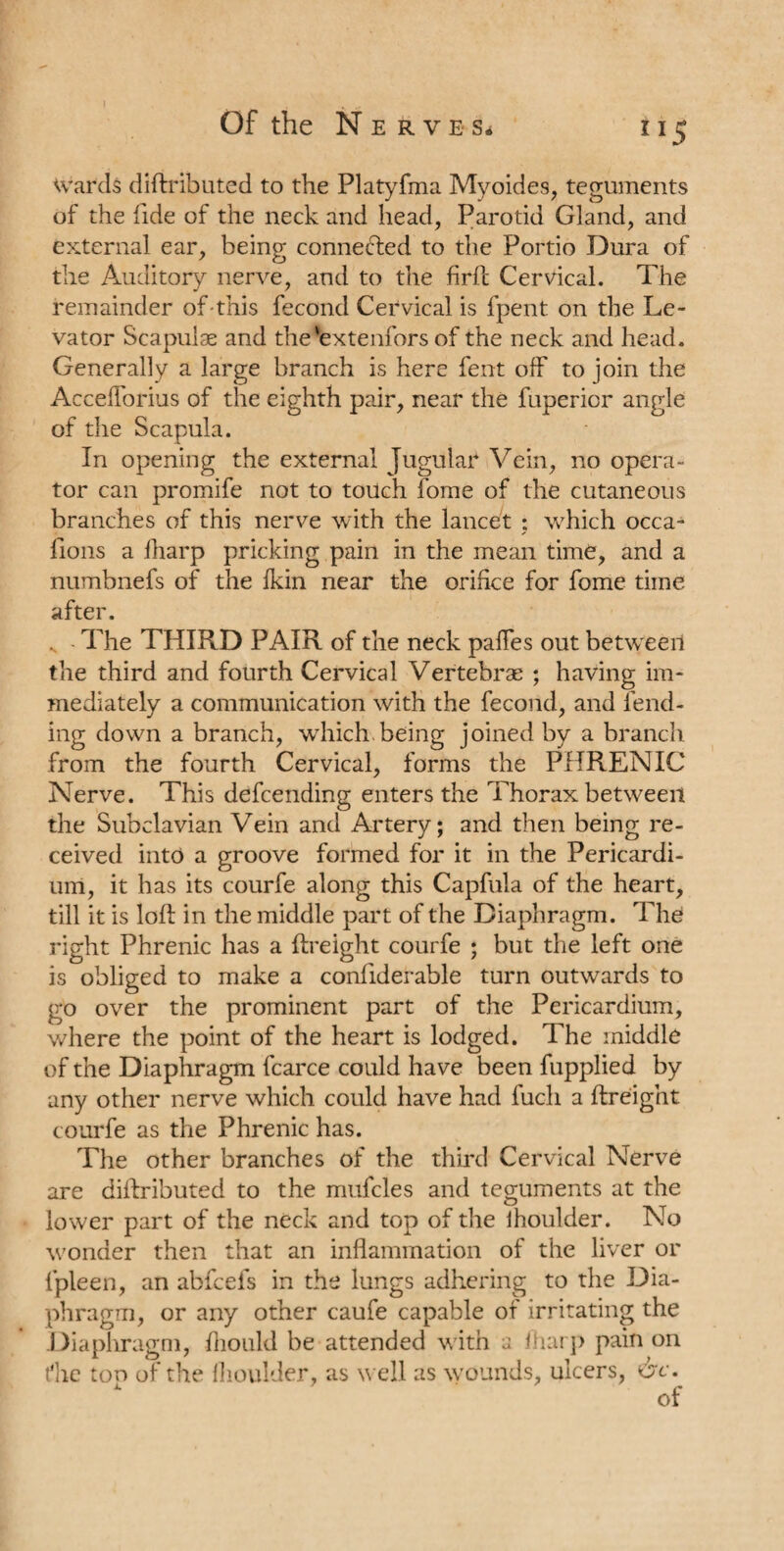 ri5 wards diftributed to the Platyfma Myoides, teguments of the fide of the neck and head, Parotid Gland, and external ear, being connected to the Portio Dura of the Auditory nerve, and to the firft Cervical. The remainder of this fecond Cervical is fpent on the Le¬ vator Scapulae and the'extenfors of the neck and head. Generally a large branch is here fent off to join the Accefforius of the eighth pair, near the fupericr angle of the Scapula. In opening the external Jugular Vein, no opera¬ tor can promife not to touch fome of the cutaneous branches of this nerve with the lancet ; which occa- fions a lharp pricking pain in the mean time, and a numbnefs of the {kin near the orifice for fome time after. . The THIRD PAIR of the neck palfes out betweeil the third and fourth Cervical Vertebrae ; having im¬ mediately a communication with the fecond, and fend¬ ing down a branch, which being joined by a branch from the fourth Cervical, forms the PHRENIC Nerve. This defceuding enters the Thorax between the Subclavian Vein and Artery; and then being re¬ ceived into a groove formed for it in the Pericardi¬ um, it has its courfe along this Capfula of the heart, till it is loft in the middle part of the Diaphragm. The right Phrenic has a {freight courfe ; but the left one is obliged to make a confiderable turn outwards to go over the prominent part of the Pericardium, where the point of the heart is lodged. The middle of the Diaphragm fcarce could have been fupplied by any other nerve which could have had fuch a {freight courfe as the Phrenic has. The other branches of the third Cervical Nerve are diftributed to the mufcles and teguments at the lower part of the neck and top of the ihoulder. No wonder then that an inflammation of the liver or fpleen, an abfcefs in the lungs adhering to the Dia¬ phragm, or any other caufe capable of irritating the .Diaphragm, Ihould be attended with a lharp pain on the top of the Ihoulder, as well as wounds, ulcers, &c.