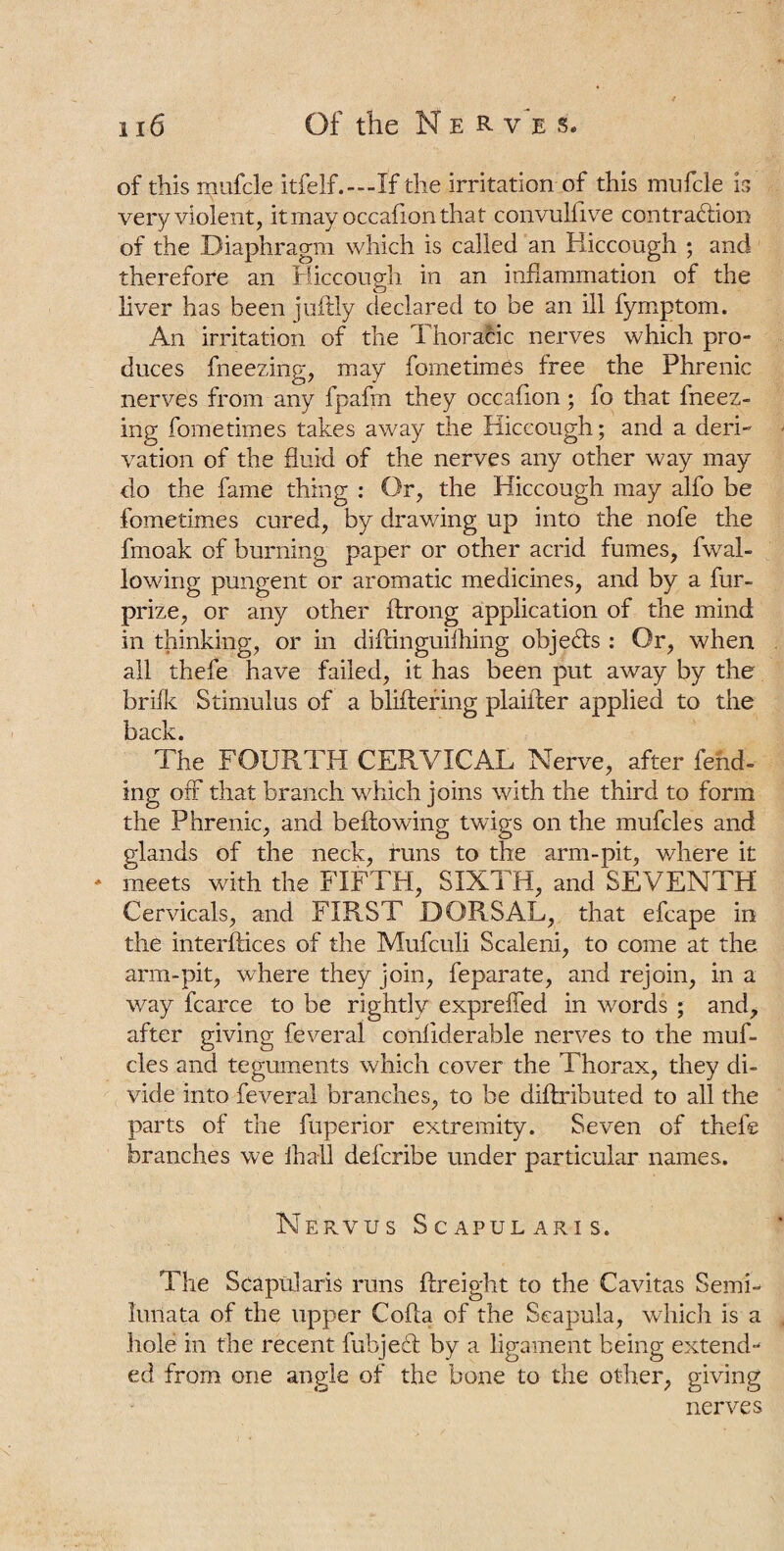 of this mufcle itfelf.—If the irritation of this irmfcle is very violent, itmay occafionthat convulfive contraction of the Diaphragm which is called an Hiccough ; and therefore an Hiccough in an inflammation of the o liver has been juftly declared to be an ill fymptom. An irritation of the Thoracic nerves which pro¬ duces fneezing, may fometimes free the Phrenic nerves from any fpafm they occafion; fo that fneez¬ ing fometimes takes away the Hiccough; and a deri¬ vation of the fluid of the nerves any other way may do the fame thing : Or, the Hiccough may alfo be fometimes cured, by drawing up into the nofe the fmoak of burning paper or other acrid fumes, fwal- lowing pungent or aromatic medicines, and by a fur- prize, or any other ftrong application of the mind in thinking, or in diltinguiihing objeCls : Or, when all thefe have failed, it has been put away by the brifk Stimulus of a bliftering plaiiler applied to the The FOURTH CERVICAL Nerve, after fend¬ ing off that branch which joins with the third to form the Phrenic, and bellowing twigs on the mufcles and glands of the neck, runs to the arm-pit, where it * meets with the FIFTH, SIXTH, and SEVENTH Cervicals, and FIRST DORSAL, that efcape in the interfaces of the Mufculi Scaleni., to come at the arm-pit, where they join, feparate, and rejoin, in a way fcarce to be rightly expreffed in words ; and, after giving feveral conliderable nerves to the muf¬ cles and teguments which cover the Thorax, they di¬ vide into feveral branches, to be dillributed to all the parts of the fuperior extremity. Seven of thefe branches we Hi a 11 defcribe under particular names. Nervus Scapularis. The Scapularis runs {freight to the Cavitas Semi- iunata of the upper Coda of the Scapula, which is a hole in the recent fubjecl by a ligament being extend¬ ed from one angle of the bone to the other, giving