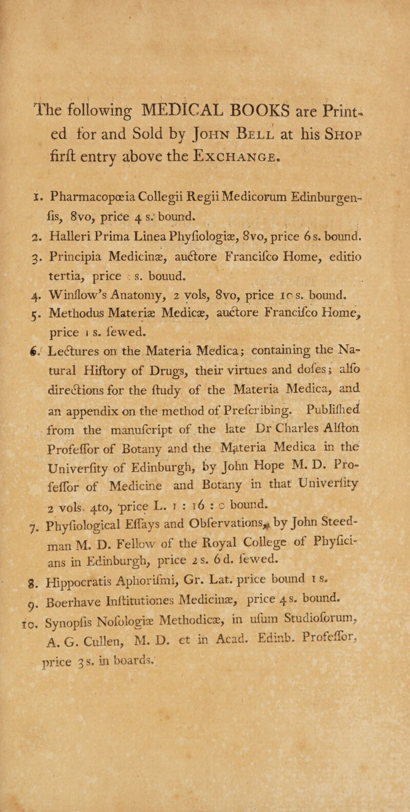 The following MEDICAL BOOKS are Print¬ ed for and Sold by John Bell at his Shop firft entry above the Exchange. 1. Pharmacopoeia Coliegii RegiiMedicorum Edinburgen- (is, 8vo, price 4 s.‘ bound. 2. Halleri Prima Linea Phyfiologise, 8vo, price 6 s. bound. 3. Principia Medicinse, auctore Francifco Home, editio tertia, price . s. bouud. 4. Window’s Anatomy, 2 vols, 8vo, price ics. bound. 5. Methodus Mate rise Medicae, auctore Franciico Home, price 1 s. fewed. 6. LeCtures on the Materia Medica; containing the Na¬ tural Hiftory of Drugs, their virtues and dofes; alio directions for the ftudy of the Materia Medica, and an appendix on the method of Prefcribing. Published from the manufcript of the late Dr Charles Alfton ProfefTor of Botany and the Materia Medica in the Univerfity of Edinburgh, by John Hope M. D. Pro- feflor of Medicine and Botany in that Univerlity 2 vols, 4to, price L. 1 : 16 : c bound. 7. Phyfiological Eflays and Obfervations* by John Steed- man M. D. Fellow of the Royal College of Phyfici- ans in Edinburgh, price 2 s. 6 d. fewed. 8. Hippocratis Aphorifmi, Gr. Lat. price bound 1 s. 9. Boerhave Inftitutiones Medicinse, price 4 s. bound. 10. Synopfis Nofologise Methodicse, in ufum Studioforum, A. G. Cullen, M. D. et in Acad. Edir.b. ProfefTor,