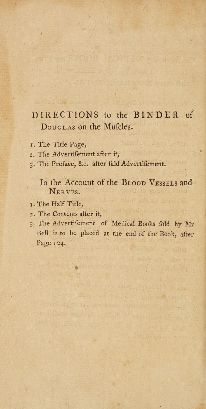 CO DIRECTIONS to the BINDER of Douglas on the Mufcles. 1. The Title Page, 2. The Advertifement after it, In the Account of the Blood Vessels and Nerves. 1. The Half Title, 2. The Contents after it, . The Advertifement of Medical Books fold by Mr Bell is to be placed at the end of the Book, after Page 124.