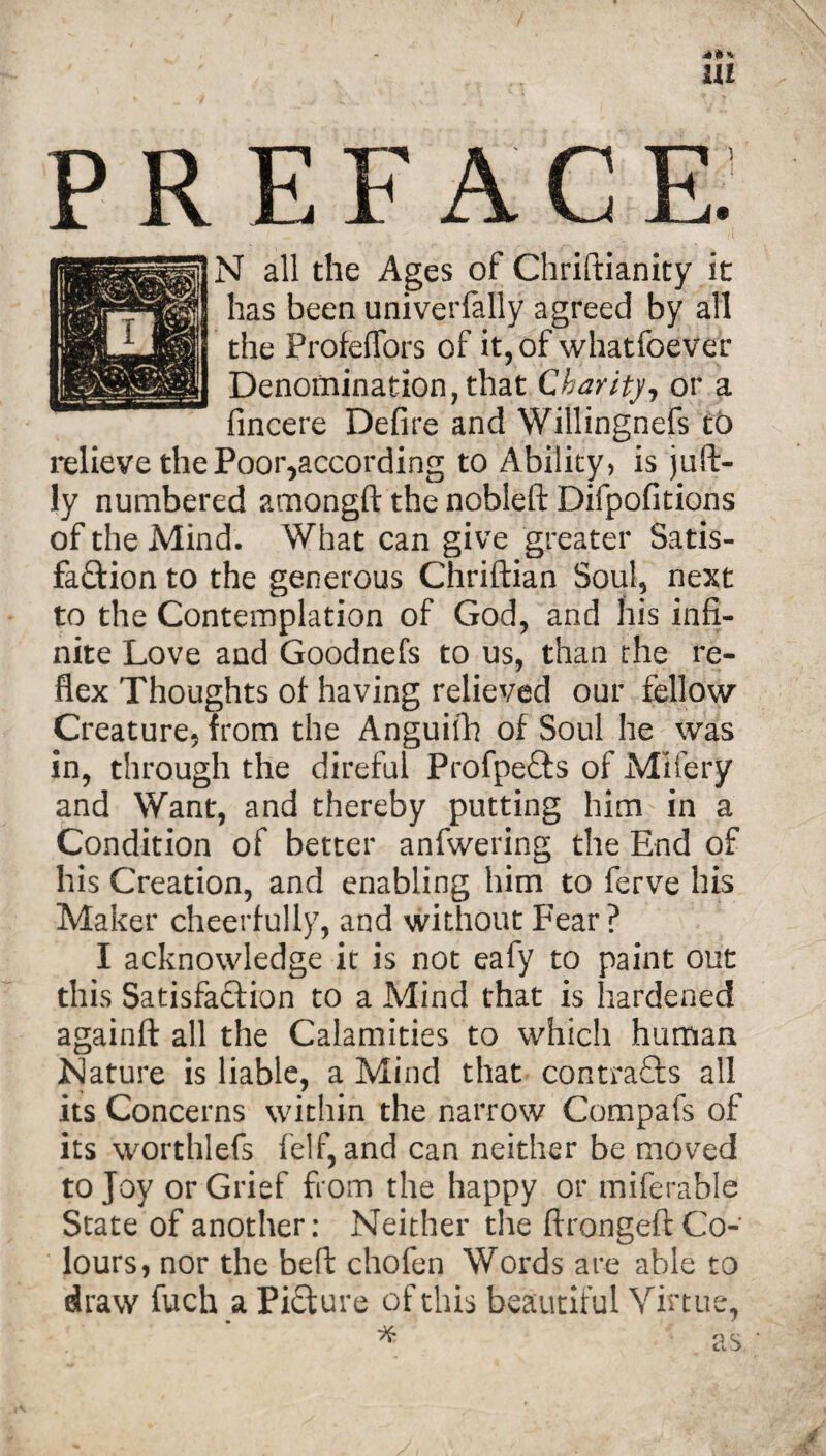 *** m PREFACE. N all the Ages of Chriftianity it has been univerfally agreed by all the Profeffors of it, of whatfoever Denomination, that Charity-, or a fincere Defire and Willingnefs to relieve the Poor,according to Ability, is juft- ly numbered amongft the nobleft Difpofitions of the Mind. What can give greater Satis¬ faction to the generous Chriftian Soul, next to the Contemplation of God, and his infi¬ nite Love and Goodnefs to us, than the re¬ flex Thoughts of having relieved our fellow Creature, from the Anguifh of Soul he was in, through the direful ProfpeCts of Mlfery and Want, and thereby putting him in a Condition of better anfwering the End of his Creation, and enabling him to ferve his Maker cheerfully, and without Fear ? I acknowledge it is not eafy to paint out this Satisfaction to a Mind that is hardened againft all the Calamities to which human Nature is liable, a Mind that contracts all its Concerns within the narrow Compafs of its worthlefs felf, and can neither be moved to Joy or Grief from the happy or miferable State of another: Neither the ftrongeft Co¬ lours, nor the belt chofen Words are able to draw fuch a Picture of this beautiful Virtue,