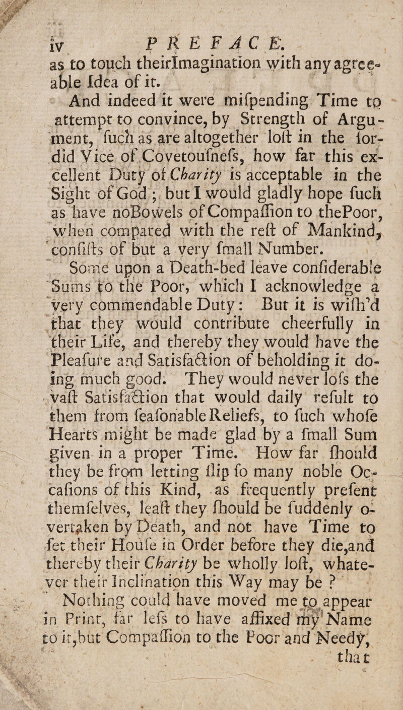 as to touch theirlmagination with any agree¬ able Idea of it. And indeed it were mifpending Time tp attempt to convince, by Strength of Argu¬ ment, fuch as are altogether loft in the lor- did Vice of Covetoufnefs, how far this ex¬ cellent Duty of Charity is acceptable in the Sight of God ; but I would gladly hope fuch as have noBowels of Companion to thePoor, when compared with the reft of Mankind, cpnfifls of but a very fmall Number. So me upon a Death-bed leave confiderable Sums to the Poor, which I acknowledge a very commendable Duty: But it is wifh'd that they would contribute cheerfully in their Life, and thereby they would have the Pleafure and Satisfaction of beholding it do¬ ing much good. They would never lofs the vaft Satisfaction that would daily refult to them from feafonable Reliefs, to fuch whofe Hearts might be made glad by a fmall Sum given in a proper Time. How far fhould they be from letting flip fo many noble Oc~ cafions of this Kind, as frequently prefent themfelves, leaft they fhould be fuddenly o- vert^ken by Death, and not have Time to fet their Houfe in Order before they die,and thereby their Charity be wholly loft, whate¬ ver their Inclination this Way may be ? Nothing could have moved me to,appear in Print, far lefs to have affixed my Name to it,but Companion to the Poor and Needy,