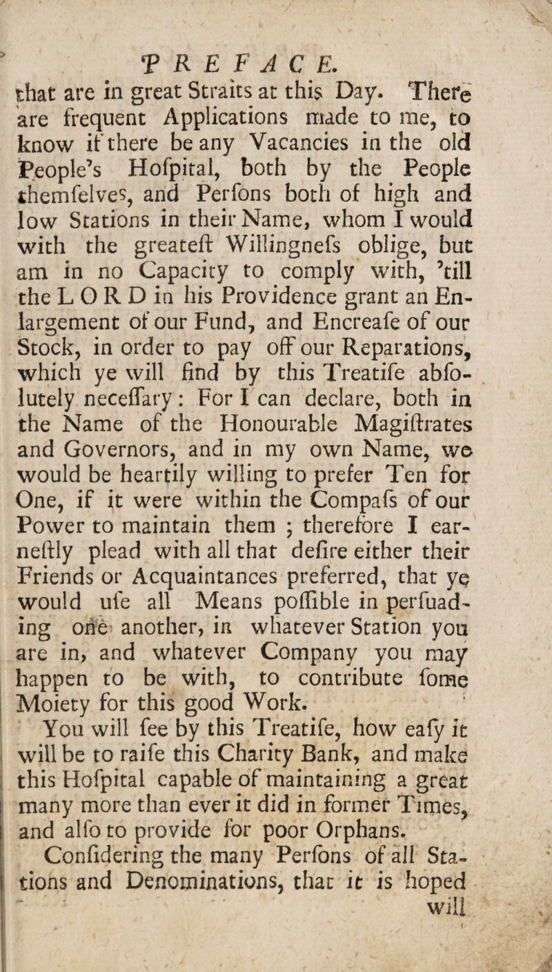 that are in great Straits at this Day. There are frequent Applications made to me, to know if there beany Vacancies in the old People’s Hofpital, both by the People themfelves, and Perfons both of high and low Stations in their Name, whom I would with the greateft Willingnefs oblige, but am in no Capacity to comply with, ’till the L O R D in his Providence grant an En¬ largement of our Fund, and Encreafe of our Stock, in order to pay off our Reparations, which ye will find by this Treatife abfo- lutely neceffary: For I can declare, both in the Name of the Honourable Magiftrates and Governors, and in my own Name, wo would be heartily willing to prefer Ten for One, if it were within the Compafs of our Power to maintain them ; therefore I ear- nefily plead with all that defire either their Friends or Acquaintances preferred, that ye would ufe all Means pofilble in perfuad- ing one1- another, in whatever Station you are in, and whatever Company you may happen to be with, to contribute fome Moiety for this good Work. ; You will fee by this Treatife, how ealy it will be to raife this Charity Bank, and make this Hofpital capable of maintaining a great many more than ever it did in former Times, and alio to provide for poor Orphans. Confidering the many Perfons of all Sta¬ tions and Denominations, that it is hoped will t