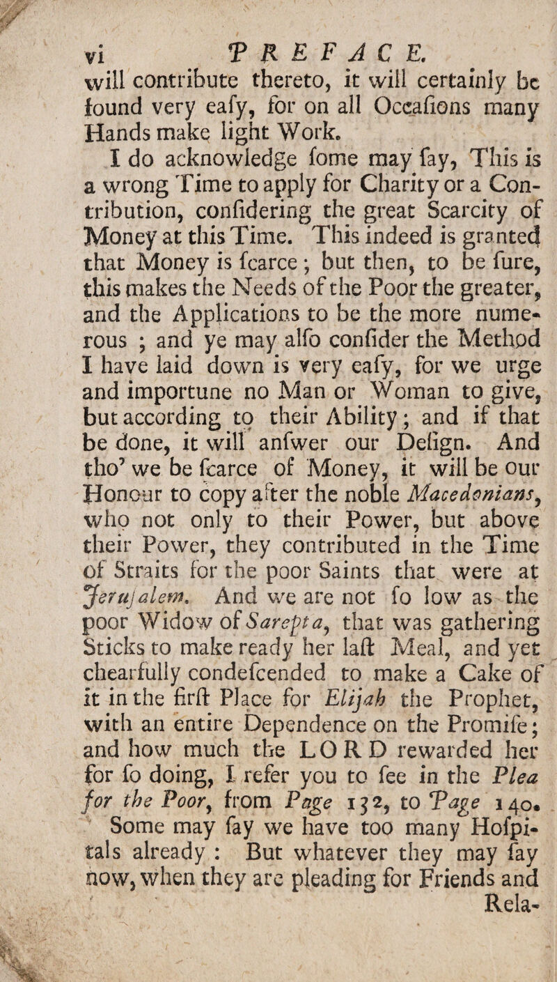 will contribute thereto, it will certainly be found very eafy, for on all Occafions many Hands make light Work. I do acknowledge fotne may fay, This is a wrong Time to apply for Charity or a Con¬ tribution, confidering the great Scarcity of Money at this Time. This indeed is granted that Money is fcarce ; but then, to be fure, this makes the Needs of the Poor the greater, and the Applications to be the more nume¬ rous ; and ye may alfo confider the Method I have laid down is very eafy, for we urge and importune no Man or Woman to give, but according to their Ability ; and if that be done, it will anfwer our Delign. And tho’ we be fcarce of Money, it will be our Honour to copy after the noble Macedonians, who not only to their Power, but above their Power, they contributed in the Time of Straits for the poor Saints that were at Jerujalem, And we are not fo low as the poor Widow of Sarefta, that was gathering Sticks to make ready her laft Meal, and yet chearfully condefcended to make a Cake of it in the firft Place for Elijah the Prophet, with an entire Dependence on the Promife; and how much the LORD rewarded her for fo doing, I refer you to fee in the Plea for the Poor, from Page 132, to Rage 140. Some may fay we have too many Hofpi- tals already : But whatever they may fay now, when they are pleading for Friends and Rela-