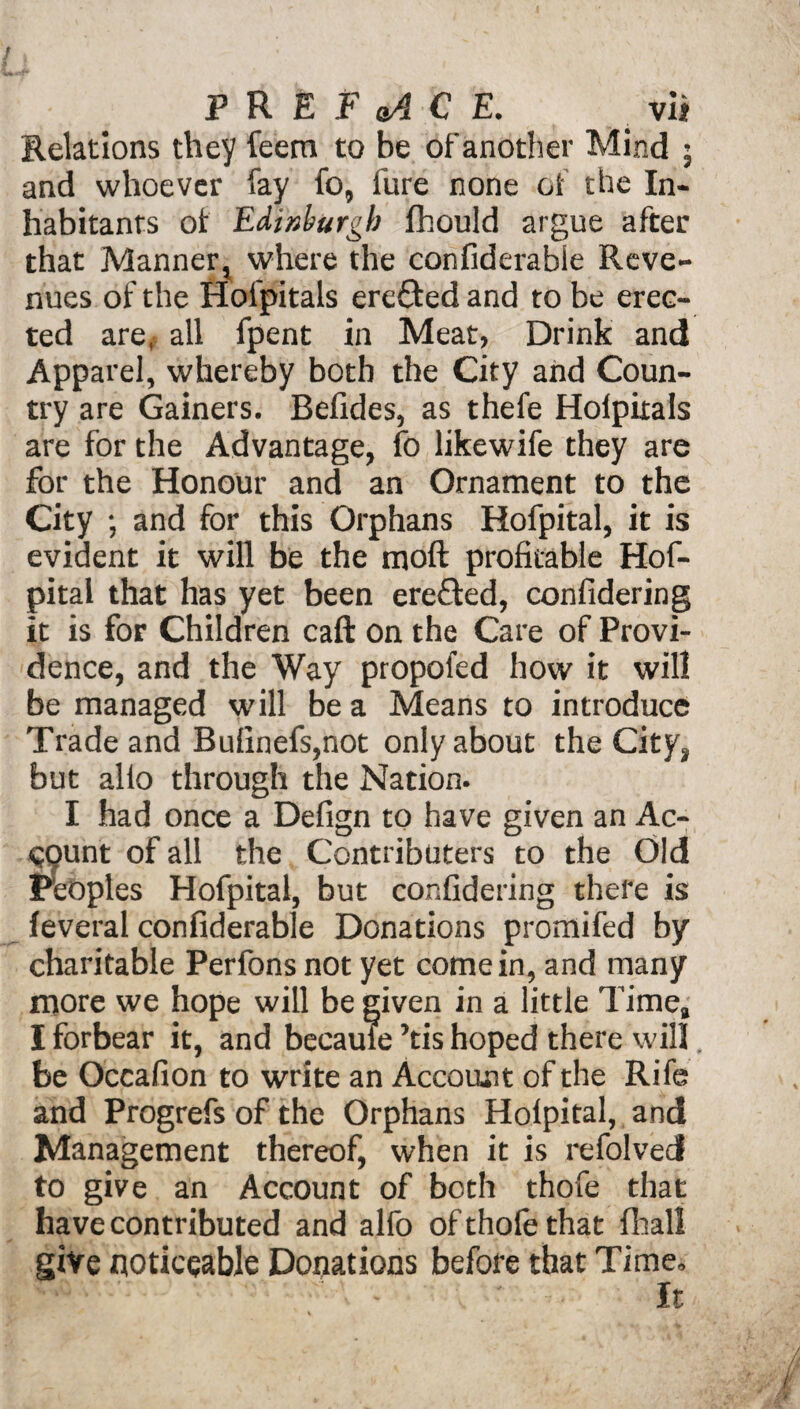Relations they feem to be of another Mind ; and whoever fay fo, fure none of the In¬ habitants of Edinburgh fhould argue after that Manner, where the confiderable Reve¬ nues of the Hofpitals erefted and to be erec¬ ted are, all fpent in Meat, Drink and Apparel, whereby both the City and Coun¬ try are Gainers. Belides, as thefe Holpitals are for the Advantage, fo likewife they are for the Honour and an Ornament to the City ; and for this Orphans Hofpital, it is evident it will be the moft profitable Hof¬ pital that has yet been ereffed, confidering it is for Children caft on the Care of Provi¬ dence, and the Way propofed how it will be managed will be a Means to introduce Trade and Bulinefs,not only about the City, but alio through the Nation. I had once a Defign to have given an Ac- 09unt of all the Contributors to the Old Peoples Hofpital, but confidering there is feveral confiderable Donations promifed by charitable Perfons not yet come in, and many more we hope will be given in a little Time, I forbear it, and became ’tis hoped there will. be Occafion to write an Account of the Rife and Progrefs of the Orphans Holpital, and Management thereof, when it is refolved to give an Account of both thofe that have contributed and alfo of thofe that fhall give noticeable Donations before that Time, 1 - ' It