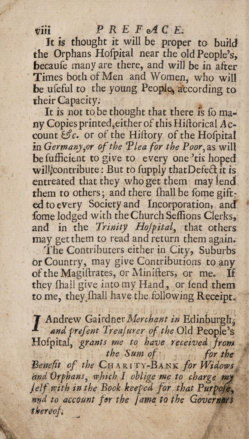 nii PREFACE: It is thought it will be proper to build the Orphans Hofpital near the old People’s, becaufe many are there, and will be in after Times both of Men and Women, who will be ufeful to the young People, according to their Capacity.' It is not to be thought that there is fo ma¬ ny Copies printed,either of this Hiftorical .Ac¬ count ifc. or of the Hiftory of the Hofpital in Germany,or of the Tlea for the Poor, as will befufficient to give to every one ’tis hoped will^contribute: But to fupply thatDefedh it is entreated that they who get them may lend them to others; and there fhall be fome gift; ed to every Society and Incorporation, and fome lodged with the Church Seffions Clerks, and in the Trinity Hofpital, that others may get them to read and return them again. The Coiitributers either in City, Suburbs Or Country, may give Contributions to any of the Magiftrates, or Minifters, or me. If they fhall give into mv Hand, or fend them to me, they .fhall have the following Receipt. T Andrew Gairdner Merchant in Edinburgh, * and prejent Treajurer of the Old People’s Hofpital, grants me to have received from the Sum of for the Benefit of the Charity-Bank for Widows t kind Orphans, which I oblige me to charge my f elf with in the Book keeped for that Putpofe, md to account for the fame to the Governors thereof