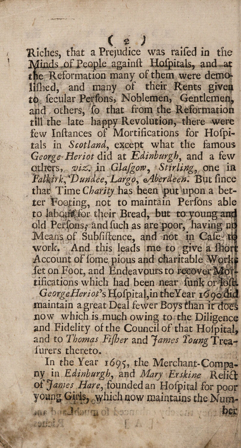 ( .) Hiches, that a Prejudice was railed in the Meads, of People againft Hofpitals, and at the Reformation many of them were demo- llflaed, and many of their Rents given to fecular Perfons, Noblemen, Gentlemen, and others, fo that from the Reformation till the late happy Revolution, there were few Inftances of Mortifications for Hofpi- tals in Scotland, except what the famous George*Reriot did at Edinburgh, and a few others, viz. in Glafgotv, Stirling, one in Falkirk, 'Dundee, Largo, oAberdeen. But fince that Time Charity has been put upon a bet¬ ter Pooling, not to maintain Perfons able to lab(iii|&r their Bread, but to young an ” old Perfons,- and fuch as are poor, having n Means of Subfiftence, and not in Cafe. . work. And this leads me to give a ihor Account of feme pious and charitable Work^ Jet on Foot, and Endeavours to recover!*''** tifications which had been near funk or Georgetler tot’s Hofpital,in theYear 1690 c maintain a great Deal fewer Boys than irdoci now which is much owing to the Diligence and Fidelity of the Council of that Hofpital, and to Thomas Fijber and James Toung Trea- furers thereto. In the Year 1695, the Merchant-Compa¬ ny in Edinburgh, and Mary Erskine Relief of James Hare, founded an Hofpital for poor young Girls,, which now maintains the Num- ...r :'-V.her