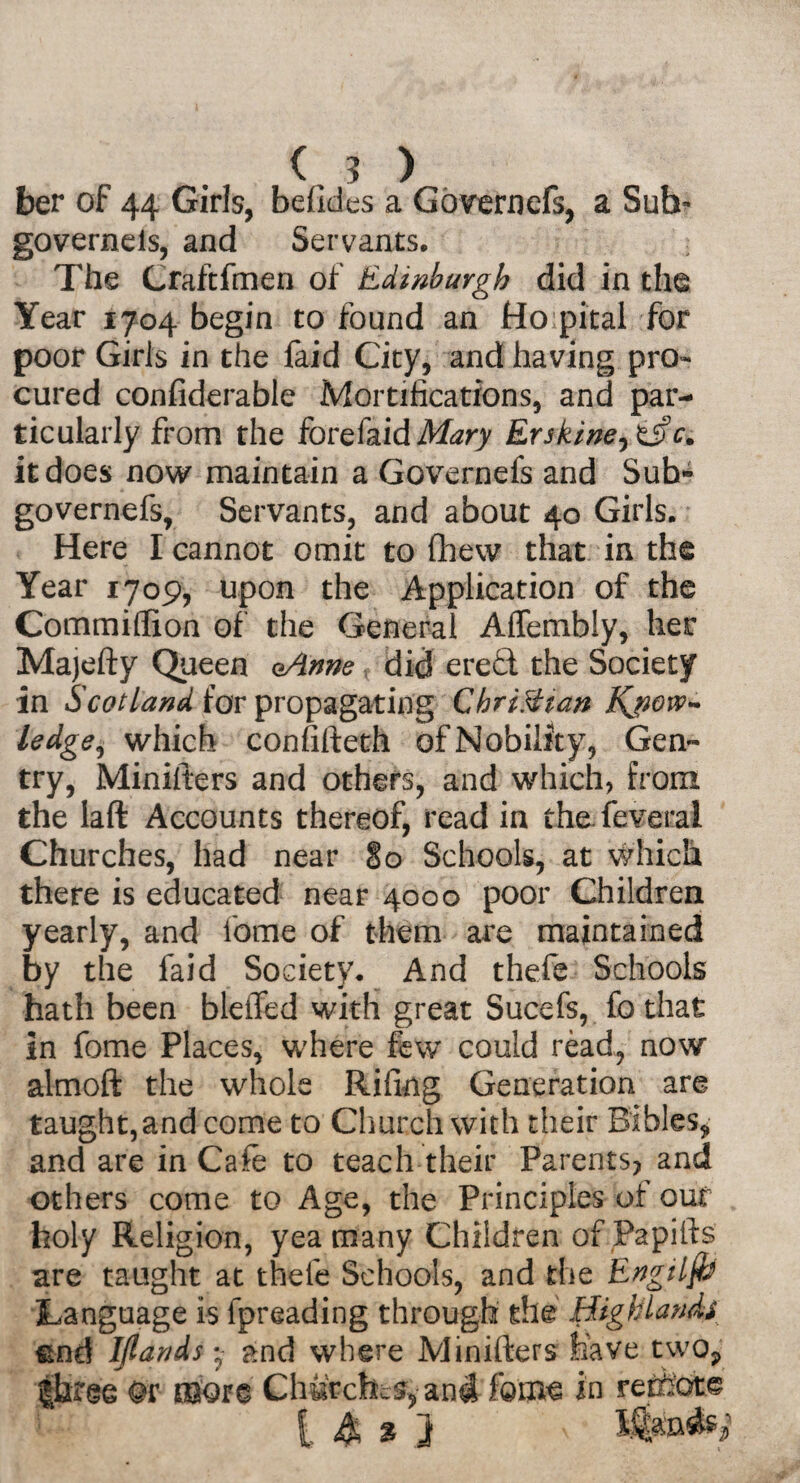 K ? ) ber of 44 Girls, befides a Governefs, a Sub- governels, and Servants. The Craftfmen of Edinburgh did in the Year 1704 begin to found an Ho pital for poor Girls in the faid City, and having pro¬ cured confiderable Mortifications, and par¬ ticularly from the forefaidMzry Erskine^c. it does now maintain a Governefs and Sub» governefs, Servants, and about 40 Girls. Here I cannot omit to fhew that in the Year 1709, upon the Application of the Commiflion of the General Affembly, her Majefty Queen eAnne did ere£t the Society in Scotland for propagating Christian Know¬ ledge^ which confifteth of Nobility, Gen¬ try, Minifters and others, and which, from the laft Accounts thereof, read in the feverai Churches, had near §0 Schools, at which there is educated near 4000 poor Children yearly, and feme of them are maintained by the faid Society. And thefe Schools hath been bleffed with great Sucefs, fo that in fome Places, where few could read, now almoft the whole Rifing Generation are taught, and come to Church with their Bibles, and are in Cafe to teach their Parents, and others come to Age, the Principles of our holy Religion, yea many Children of Papifts are taught at thele Schools, and the Engilfij Language is lpreading through the Highlands ©nd IJlands •- and where Minifters have two, Or more Churches, and fotm in retfeot© [ & % }