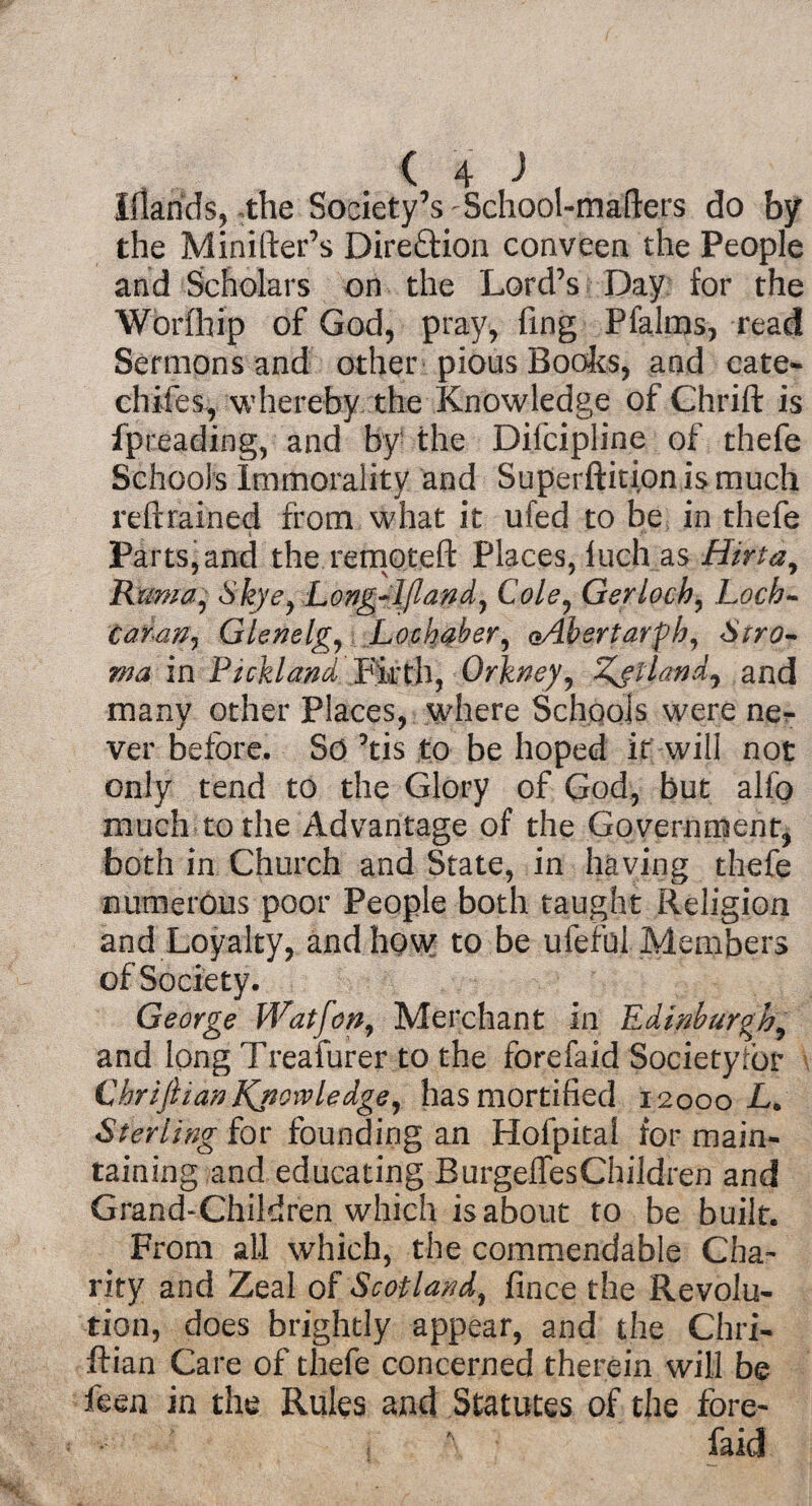 Iflarids, the Society’s School-mafters do by the Minifter’s Direction conveen the People and Scholars on the Lord’s Day for the Worfhip of God, pray, fing PfaJrns, read Sermons and other pious Books, and cate- chiles, whereby the Knowledge of Chrift is fpreading, and by the Difcipline of thefe Schools Immorality and Superftitionismuch reftrained from what it ufed to he in thefe Parts, and the remoteft Places, luch as Hirtay Ruma: Skyey Long-I/landy Cole, Gerloch, Loch- Car-an, Glenelg, Lockabery oAbertarfh, Stro¬ ma in Pickland Firth, Orkney, Zetland^ and many other Places, where Schools were ne¬ ver before. So ’tis to be hoped it will not only tend to the Glory of God, but alfo much to the Advantage of the Government, both in Church and State, in having thefe numerous poor People both taught Religion and Loyalty, and how to be ufefui Members of Society. George Wat fen, Merchant in Edinburgh, and long Treafurer to the forefaid Society tor CbriJlianlQtoivledge, has mortified 12000 I. Sterling for founding an Holpital for main¬ taining and educating BurgeffesChildren and Grand-Children which is about to be built. From all which, the commendable Cha¬ rity and Zeal of Scotland, fince the Revolu¬ tion, does brightly appear, and the Chri- ftian Care of thefe concerned therein will be feen in the Rules and Statutes of the fore¬ faid