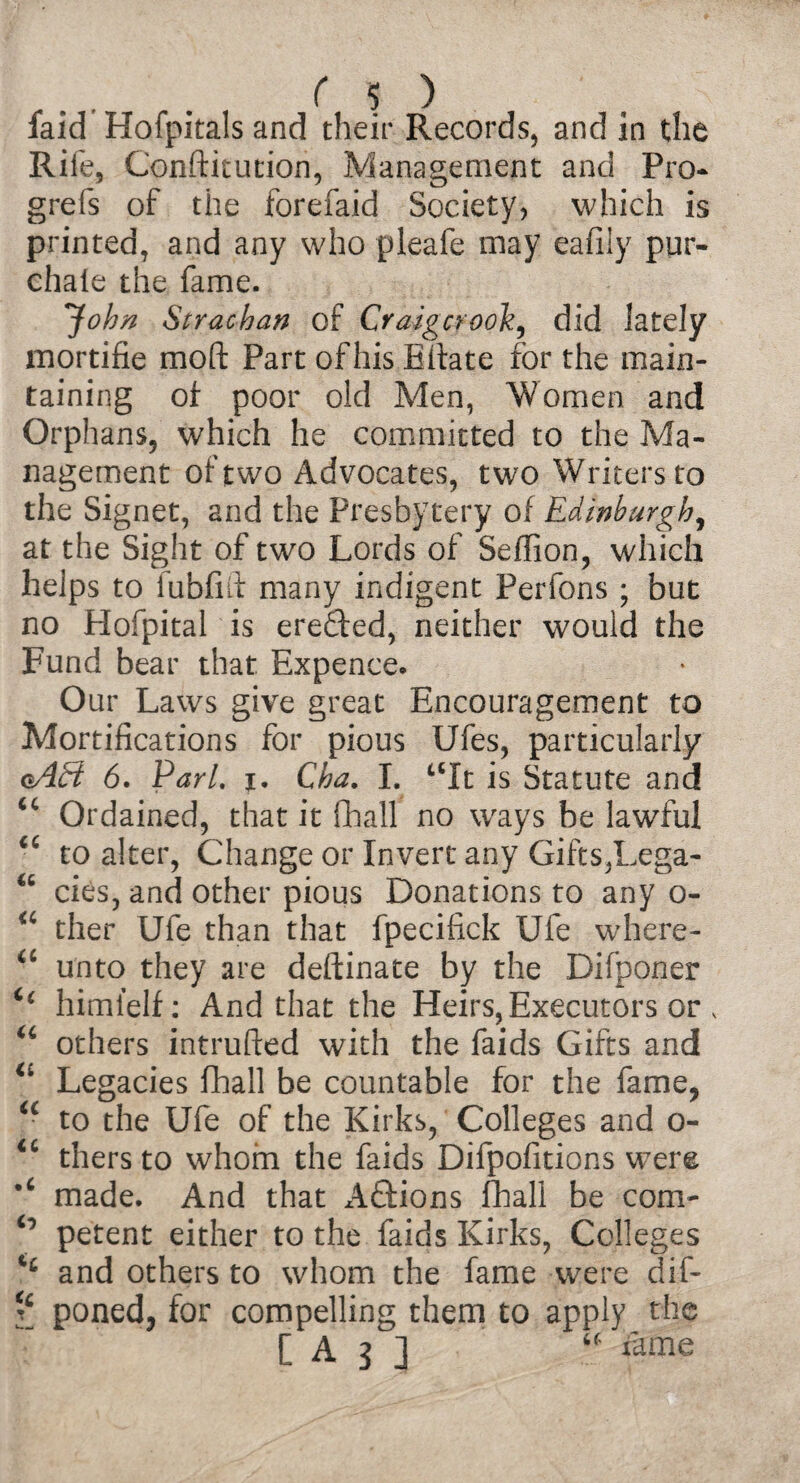 laid Hofpitals and their Records, and in the Rife, Constitution, Management and Pro* grefs of the forefaid Society, which is printed, and any who pleafe may eafily pur- chaie the fame. *John Strachan of Craigcrooh, did lately mortifie moll Part of his Eilate for the main¬ taining of poor old Men, Women and Orphans, which he committed to the Ma¬ nagement of two Advocates, two Writers to the Signet, and the Presbytery of Edinburgh, at the Sight of two Lords of Seffion, which helps to fubfift many indigent Perfons ; but no Hofpital is ereded, neither would the Fund bear that Expence. Our Laws give great Encouragement to Mortifications for pious Ufes, particularly oAB 6. Pari. i. Cha. I. tcIt is Statute and u Ordained, that it (hall no ways be lawful “ to alter, Change or Invert any Gifts,Lega- cies, and other pious Donations to any o- “ ther Ufe than that fpecifick Ufe where- <c unto they are deftinate by the Difponer i( himielf: And that the Heirs,Executors or s u others intruded with the faids Gifts and u Legacies fhall be countable for the fame, ic to the Ufe of the Kirks, Colleges and o- “ thers to whom the faids Difpofitions were made. And that Adions fhall be com- ° petent either to the faids Kirks, Colleges and others to whom the fame were dif- ? poned, for compelling them to apply the [A3] “ feme