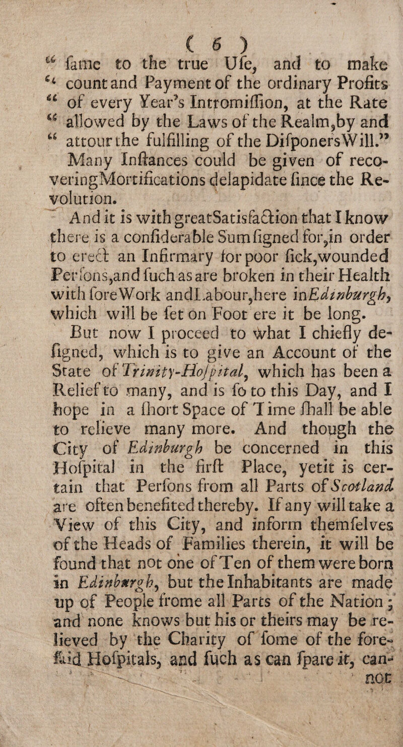 a fame to the true Ufe, and to make Ci count and Payment of the ordinary Profits u of every Year’s Intromiffion, at the Rate u allowed by the Laws of the Realm?by and u attourthe fulfilling of the DifponersWill.” Many Inftances could be given of reco- veringMortifications delapidate fince the Re¬ volution. And it is with greatSatisfacfcion that I know there is a confiderable Sumfignedfoiyn order to erect an Infirmary tor poor fick,wounded Pei dons3andfuchasare broken in their Health withforeWork andLabour,here in Edinburgh, which will be fet on Foot ere it be long. But now I proceed to what I chiefly de- figned, which is to give an Account of the State oiTrinity-Rojpital, which has been a Relief to many, and is fo to this Day, and I hope in a fhort Space of 1 ime fhall be able to relieve many more. And though the City of Edinburgh be concerned in this Hofpital in the firft Place, yetit is cer¬ tain that Perfons from all Parts of Scotland are often benefited thereby. If any will take a View of this City, and inform themfelves of the Heads of Families therein, it will be found that not one of Ten of them were born in Edinburgh, but the Inhabitants are made up of People frome all Parcs of the Nation ; and none knows but his or theirs may be re¬ lieved by the Charity of fome of the fore-: &id Hofpitalsj and fuch as can fpare it, can^ ^ ' *■ not