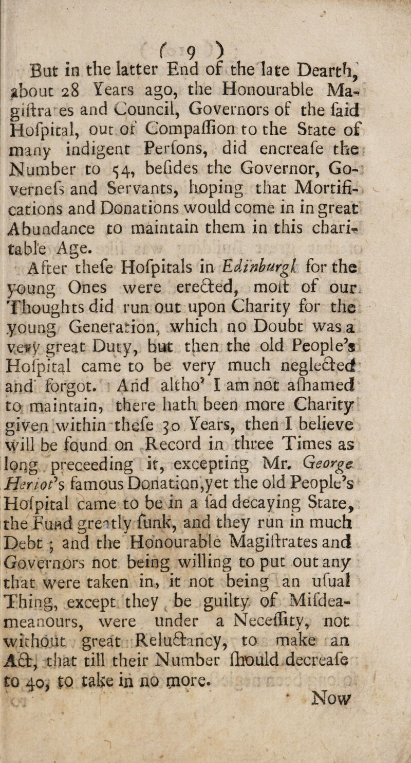 But in the latter End of the late Dearth, about 28 Years ago, the Honourable Ma- giltra es and Council, Governors of the faid Hofpital, out of Compaffion to the State of many indigent Perfons, did encreafe the Number to <;4, befides the Governor, Go- vernefs and Servants, hoping that Mortifi¬ cations and Donations would come in in great Abundance to maintain them in this chari¬ table Age. After thefe Hofpitals in Edinburgh for the young Ones were erefted, mod of our Thoughts did run out upon Charity for the .young Generation, which no Doubt was a vevy great Duty, but then the old People’s Hofpital came to be very much neglected and’ forgot. Arid altho’ I am not afhamed to maintain, there hath been more Charity- given within thefe 50 Years, then I believe will be found on Record in three Times as long preceeding it, excepting Mr. George tier 10?% famous Donation,yet the old People’s Hofpital came to be in a fad decaying State, the Fund greatly funk, and they run in much Debt ; and the Honourable Magillrates and Governors not being willing to put out any that were taken in, it not being an ufual Thing, except they be guilty of Mifdea- meanours, were under a Neceffity, not without great Reluftancy, to make an Aft, that till their Number fhould decreafe to 40, to take in no tnore. Now