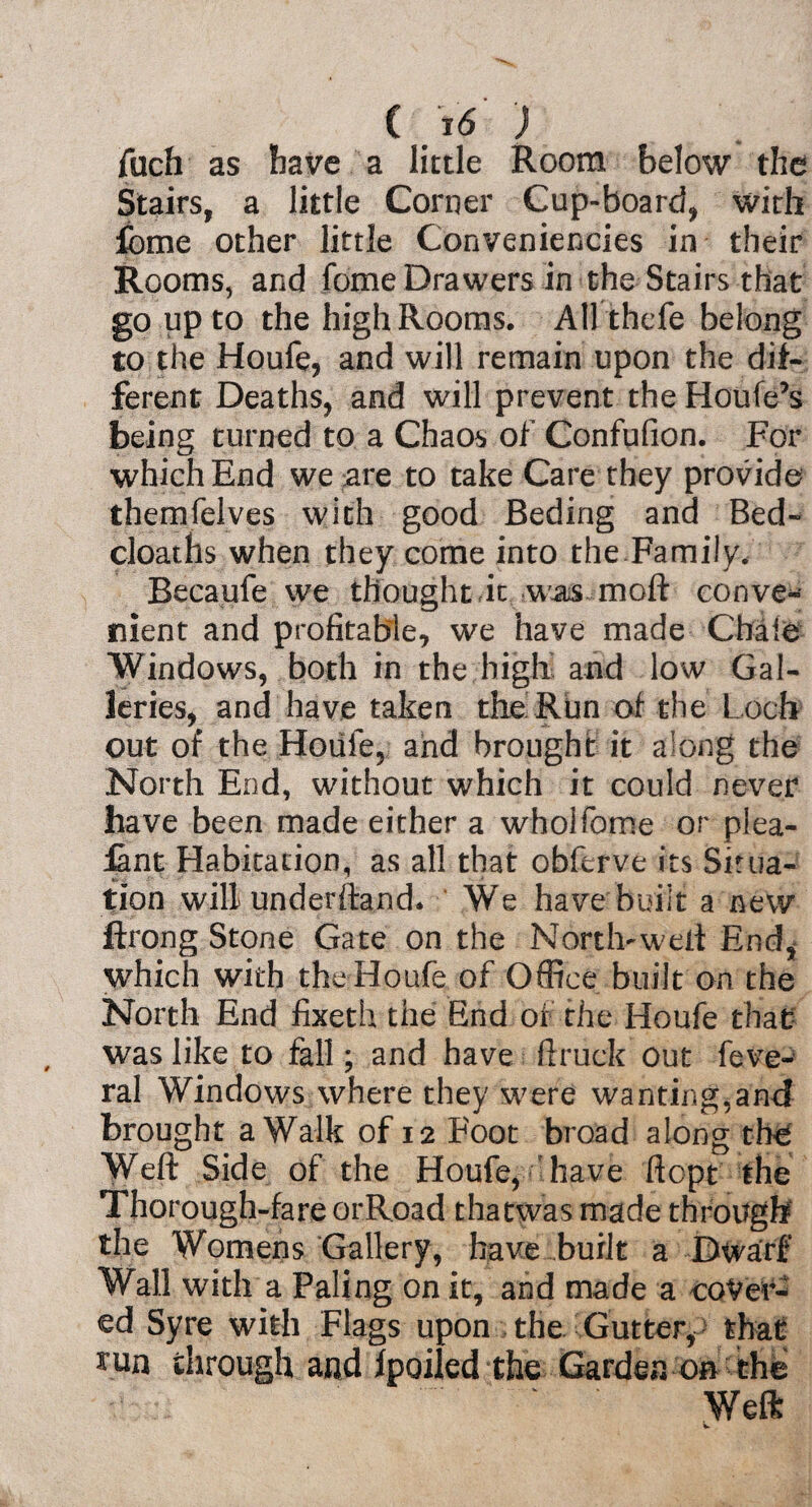 fuch as have a little Room below the Stairs, a little Corner Cup-board, with feme other little Conveniencies in their Rooms, and fome Drawers in the Stairs that go up to the high Rooms. AH thefe belong to the Houfe, and will remain upon the dif¬ ferent Deaths, and will prevent the Houfe’s being turned to a Chaos of Confufion. For which End we are to take Care they provide themfelves with good Beding and Bed- cloaths when they come into the Family, Becaufe we thought it was moft conve¬ nient and profitable, we have made Chaie Windows, both in the high and low Gal¬ leries, and have taken the Run of the Loch out of the Houle, and brought it along the North End, without which it could never have been made either a wholfome or plea- iant Habitation, as all that obferve its Situa¬ tion will underhand. We have built a new ftrong Stone Gate on the Nortlvweti End, which with the Houfe of Office built on the North End fixeth the End of the Houfe that was like to fall; and have ftruck Out feve- ral Windows where they were wanting.and brought a Walk of 12 Foot broad along the Weft Side of the Houfe, have ftopt the Thorough-fare orRoad thatwas made through the Womens Gallery, have built a Dwarf Wall with a Paling on it, and made a cover¬ ed Syre with Flags upon the Gutter, - that 3am through and fpoiled the Garden on the