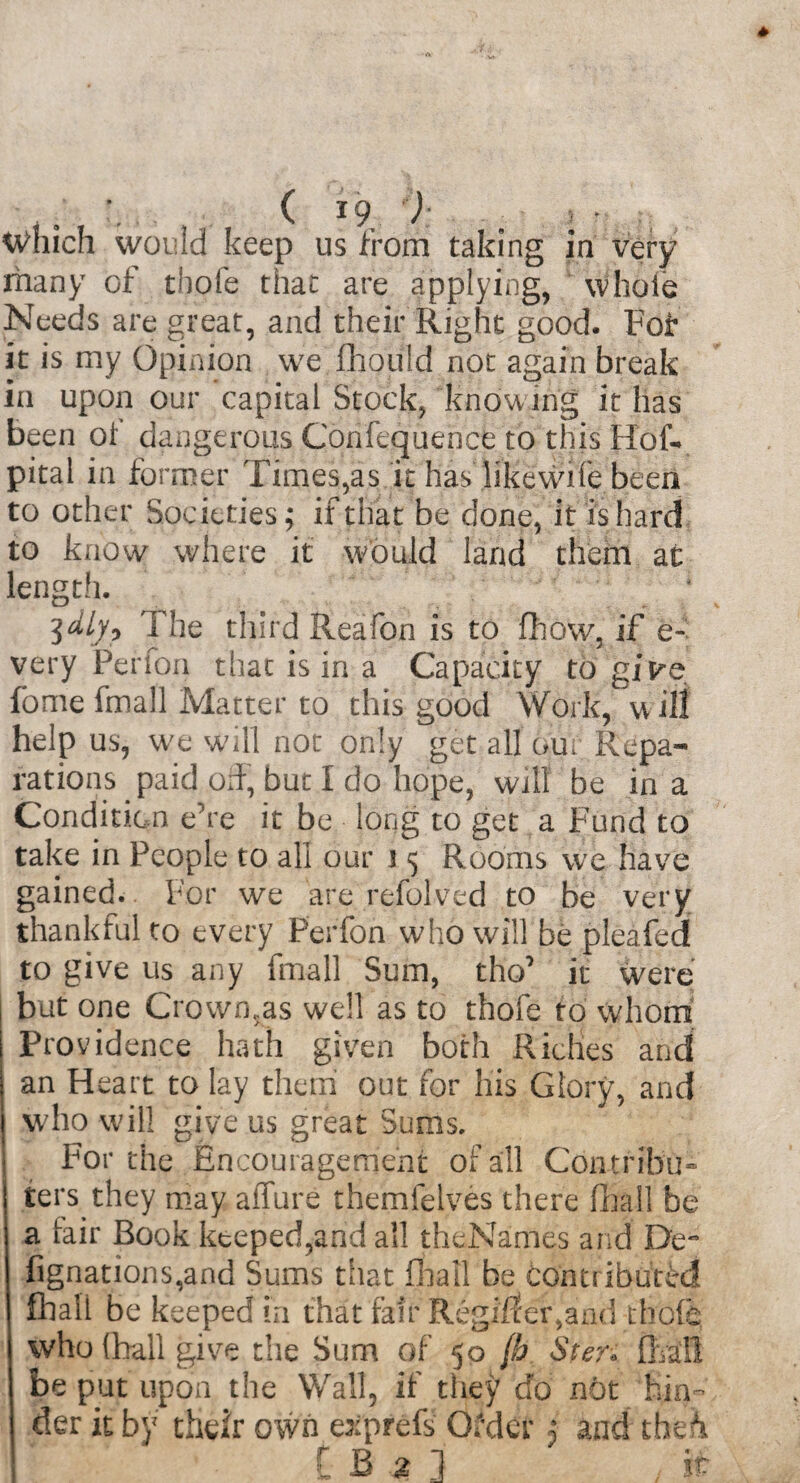, ( *9, ) . ; • Which would keep us from taking in very many of thole that are applying, whole Needs are great, and their Right good. Fof it is my Opinion we fhould not again break in upon our capital Stock, knowing it has been ot dangerous Confcquence to this Hof. pital in former Times,as it has likewile been to other Societies; if that be done, it is hard to know where it would land them at length. The third Reafon is to fhow, if e- very Perion that is in a Capacity to give fome fmall Matter to this good Work, u ill help us, we will not only get all our Repa¬ rations paid off, but I do hope, will be in a Condition e’re it be long to get a Fund to take in People to all our I 5 Rooms we have gained. For we are refolved to be very thankful to every Ferfon who will be pleafcd to give us any fmall Sum, tho’ it were but one Crownsas well as to thofe to whom Providence hath given both Riches and an Heart to lay them out for Iiis Glory, and who will give us great Sums. For the Encouragement of all Contribu¬ te!'^ they may allure themfelves there fball be a fair Book kteped,and all thcNames and De- Agnations,and Sums that fhail be contributed fball be keeped in that fair Regiffer,and thole, who (hall give the Sum of 50 (h Ster. Avail be put upon the Wall, if they do not hin¬ der it by their own exprefs Order j and the^ t B % ] if