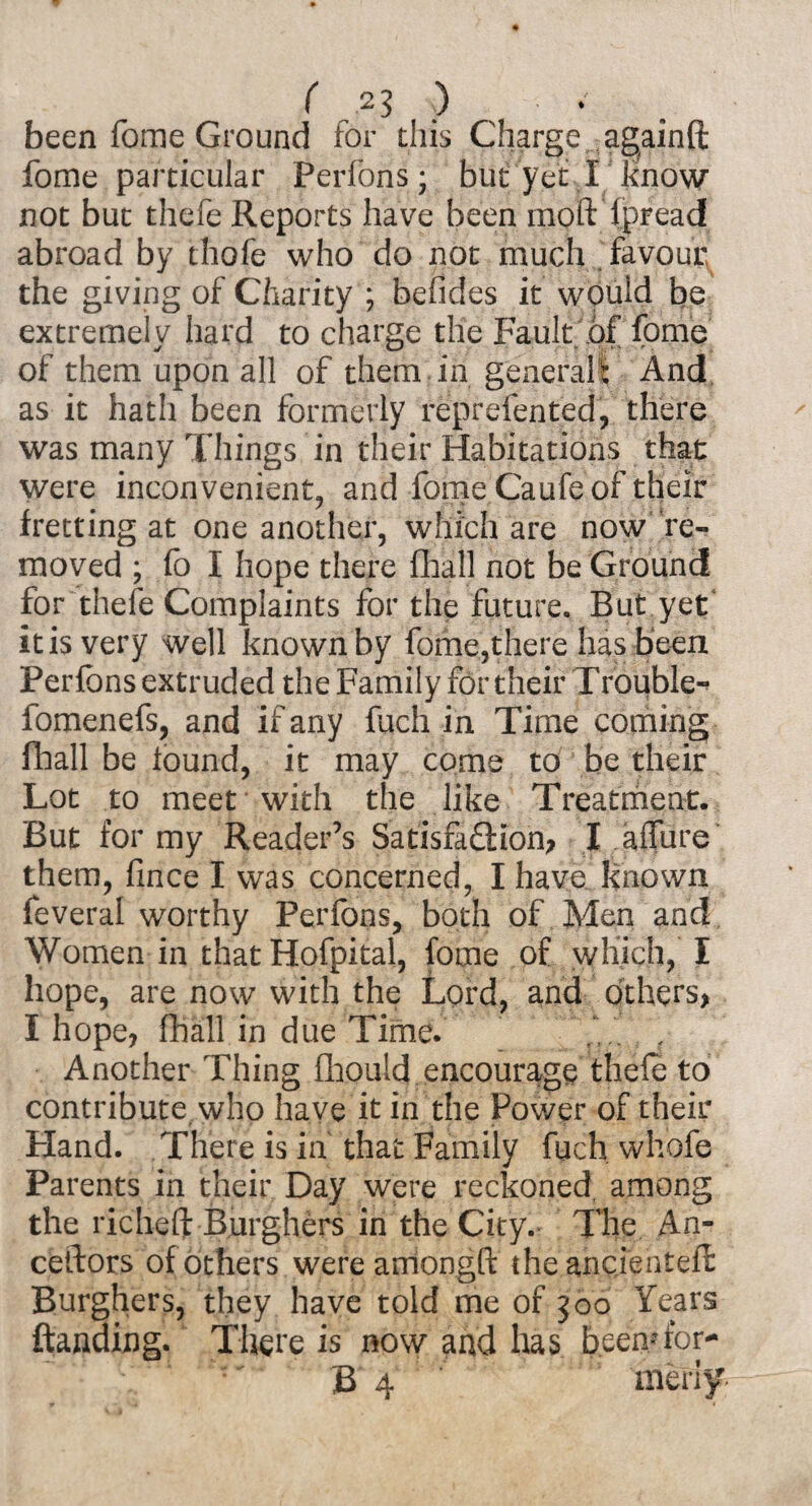 been fome Ground for this Charge againft fome particular Perfons; but yet I know not but thefe Reports have been mod: Spread abroad by thofe who do not much favour the giving of Charity ; befides it would be extremely hard to charge the Fault .of fome of them upon all of them in generalt And as it hath been formerly reprefen ted, there was many Things in their Habitations that were inconvenient, and fome Caufe of their fretting at one another, which are now re¬ moved ; fo I hope there fhall not be Ground for thefe Complaints for the future. But yet it is very well known by fome,there has been Perfons extruded the Family for their Trouble-* fomenefs, and if any fuch in Time coming fhall be found, it may come to be their Lot to meet with the like Treatment. But for my Reader’s Satisfa£Kon, I allure them, fince I was concerned, I have known feveral worthy Perfons, both of Men and Women in that Hofpital, fome of which? I hope, are now with the Lord, and others, I hope, fhall in due Time. ... , Another Thing fhould encourage thefe to contribute who have it in the Power of their Hand. There is in that Family fuch whofe Parents in their Day were reckoned, among the richeft Burghers in the City. The An¬ cestors of others were arnongfi: theancienteft Burghers, they have told me of joo Years ftanding. There is now and has beemfor* B 4 meriy